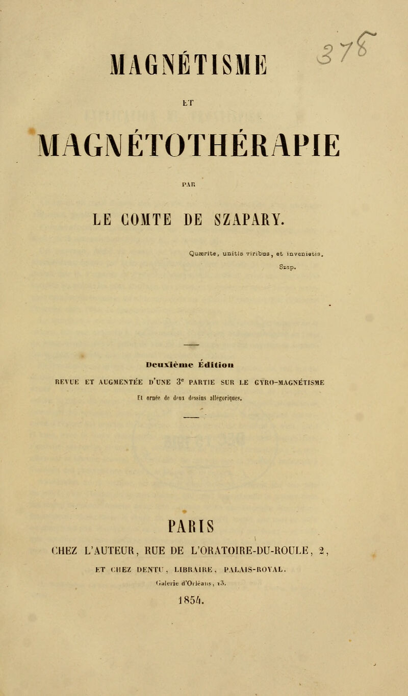 MAGNÉTISME 37? tT MAGNÉTOÏHÉRAFIE LE COMTE DE SZAPARY. iueerite, unitis Yiribus, et învenieua, Szap. Dcuxlèuie Edition REVUE ET AUGMENTÉE D'UNE 3e PARTIE SUR LE GYRO-MAGNÉTISME fl orne> de deui dessins allégoriques. PARIS CHEZ L'AUTEUR, RUE DE L'ORATOIRE-DU-ROULË, 2. ET CHEZ DENTU, LIBRAIRE, PALAIS-ROYAL, (ittlerie d'Orléans, t3. 1854.