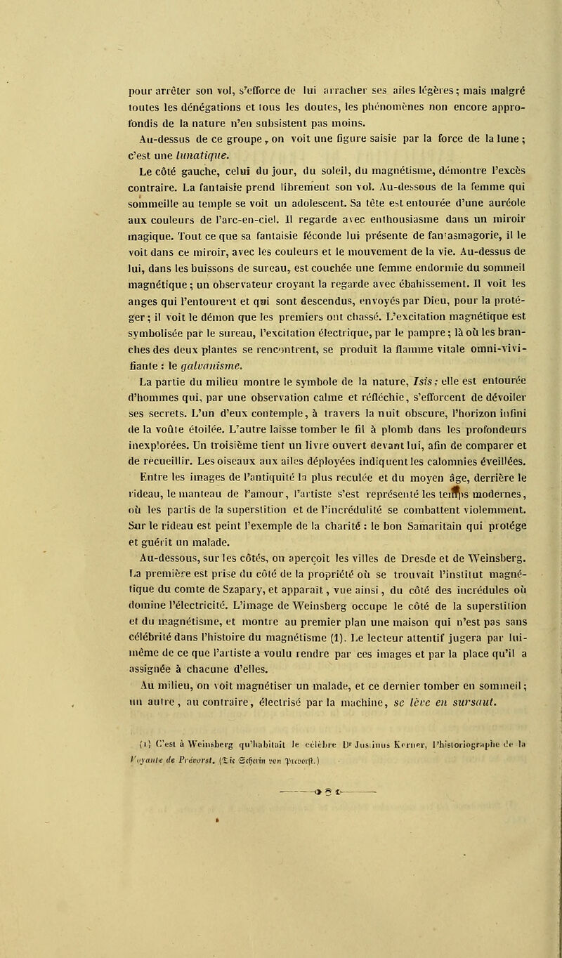 pour arrêter son vol, s'efforce de lui arracher ses ailes légères; mais malgré toutes les dénégations et tous les doutes, les phénomènes non encore appro- fondis de la nature n'en subsistent pas moins. Au-dessus de ce groupe , on voit une figure saisie par la force de la lune ; c'est une lunatique. Le côté gauche, celai du jour, du soleil, du magnétisme, démontre l'excès contraire. La fantaisie prend librement son vol. Au-dessous de la femme qui sommeille au temple se voit un adolescent. Sa tète est entourée d'une auréole aux couleurs de l'arc-en-ciel. Il regarde avec enthousiasme dans un miroir magique. Tout ce que sa fantaisie féconde lui présente de fan'asmagorie, il le voit dans ce miroir, avec les couleurs et le mouvement de la vie. Au-dessus de lui, dans les buissons de sureau, est couchée une femme endormie du sommeil magnétique; un observateur croyant la regarde avec ébahissement. Il voit les anges qui l'entourent et qai sont descendus, envoyés par Dieu, pour la proté- ger; il voit le démon que les premiers ont chassé. L'excitation magnétique est symbolisée par le sureau, l'excitation électrique, par le pampre ; là où les bran- ches des deux plantes se rencontrent, se produit la flamme vitale omni-vivi- fianle : le galvanisme. La partie du milieu montre le symbole de la nature, Isis; elle est entourée d'hommes qui, par une observation calme et réfléchie, s'efforcent de dévoiler ses secrets. L'un d'eux contemple, à travers la nuit obscure, l'horizon infini de la voûte étoilée. L'autre laisse tomber le fil à plomb dans les profondeurs inexplorées. Un troisième tient un livre ouvert devant lui, afin de comparer et de recueillir. Les oiseaux aux ailes déployées indiquent les calomnies éveillées. Entre les images de l'antiquité la plus reculée et du moyen âge, derrière le rideau, le manteau de l'amour, l'artiste s'est représenté les teifrps modernes, où les partis de la superstition et de l'incrédulité se combattent violemment. Sur le rideau est peint l'exemple de la charité : le bon Samaritain qui protège et guérit un malade. Au-dessous, sur les côtés, on aperçoit les villes de Dresde et de Weinsberg. La première est prise du côté de la propriété où se trouvait l'institut magné- tique du comte de Szapary, et apparaît, vue ainsi, du côté des incrédules où domine l'électricité. L'image de Weinsberg occupe le côté de la superstition et du magnétisme, et montre au premier plan une maison qui n'est pas sans célébrité dans l'histoire du magnétisme (1). Le lecteur attentif jugera par lui- même de ce que l'artiste a voulu rendre par ces images et par la place qu'il a assignée à chacune d'elles. Au milieu, on voit magnétiser un malade, et ce dernier tomber en sommeil; iin autre, au contraire, électrisé parla machine, se lève en sursaut. (,i.} C'est à Weinsberg qu'habitait le célèbre L)r Jusiinus Krmer, l'historiographe ilè la Ifoyaifle de Prévorst. (ît'c Sctjcrin von ^KMi'ft. )