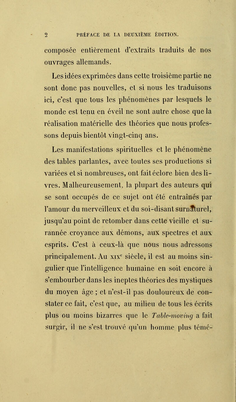 composée entièrement d'extraits traduits de nos ouvrages allemands. Les idées exprimées dans cette troisième partie ne sont donc pas nouvelles, et si nous les traduisons ici, c'est que tous les phénomènes par lesquels le monde est tenu en éveil ne sont autre chose que la réalisation matérielle des théories que nous profes- sons depuis bientôt vingt-cinq ans. Les manifestations spirituelles et le phénomène des tables parlantes, avec toutes ses productions si variées et si nombreuses, ont faitéclore bien des li- vres. Malheureusement, la plupart des auteurs qui se sont occupés de ce sujet ont été entraînés par l'amour du merveilleux et du soi-disant surnaturel, jusqu'au point de retomber dans cette vieille et su- rannée croyance aux démons, aux spectres et aux esprits. C'est à ceux-là que nous nous adressons principalement. Au xixe siècle, il est au moins sin- gulier que l'intelligence humaine en soit encore à s'embourber dans les ineptes théories des mystiques du moyen âge ; et n'est-il pas douloureux de con- stater ce fait, c'est que, au milieu de tous les écrits plus ou moins bizarres que le Table-moving a fait surgir, il ne s'est trouvé qu'un homme plus témé-