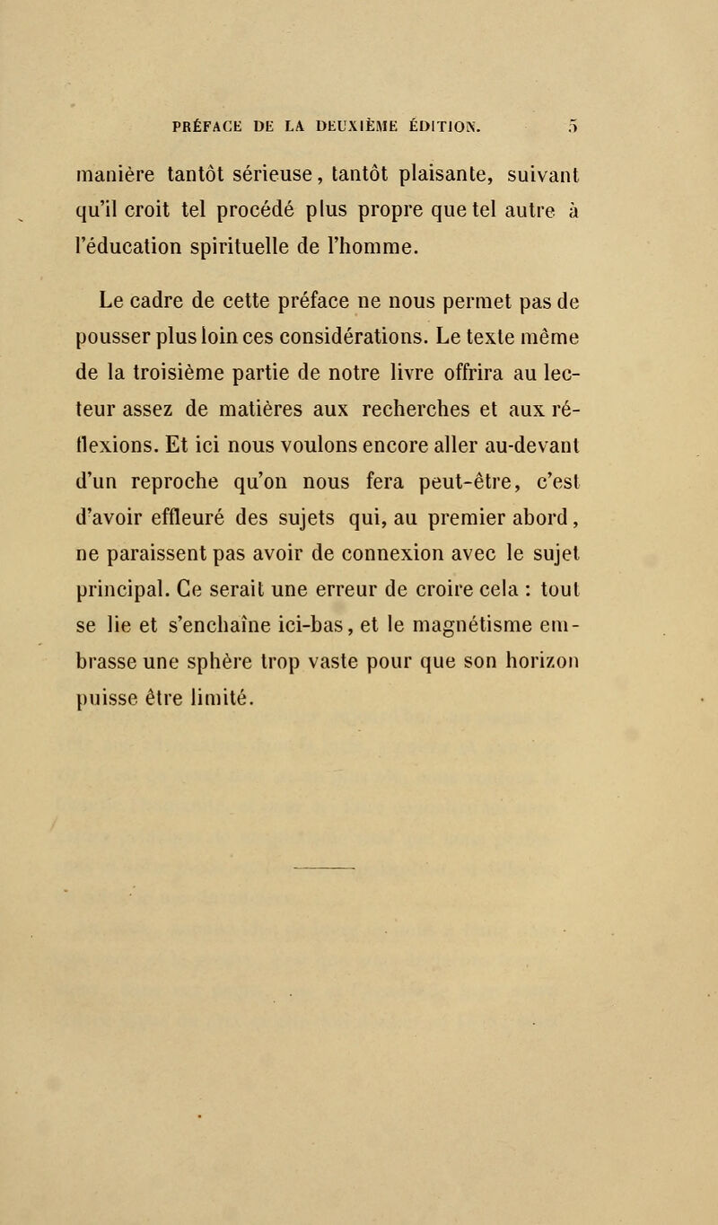 manière tantôt sérieuse, tantôt plaisante, suivant qu'il croit tel procédé plus propre que tel autre à l'éducation spirituelle de l'homme. Le cadre de cette préface ne nous permet pas de pousser plus loin ces considérations. Le texte même de la troisième partie de notre livre offrira au lec- teur assez de matières aux recherches et aux ré- flexions. Et ici nous voulons encore aller au-devant d'un reproche qu'on nous fera peut-être, c'est d'avoir effleuré des sujets qui, au premier abord, ne paraissent pas avoir de connexion avec le sujet principal. Ce serait une erreur de croire cela : tout se lie et s'enchaîne ici-bas, et le magnétisme em- brasse une sphère trop vaste pour que son horizon puisse être limité.