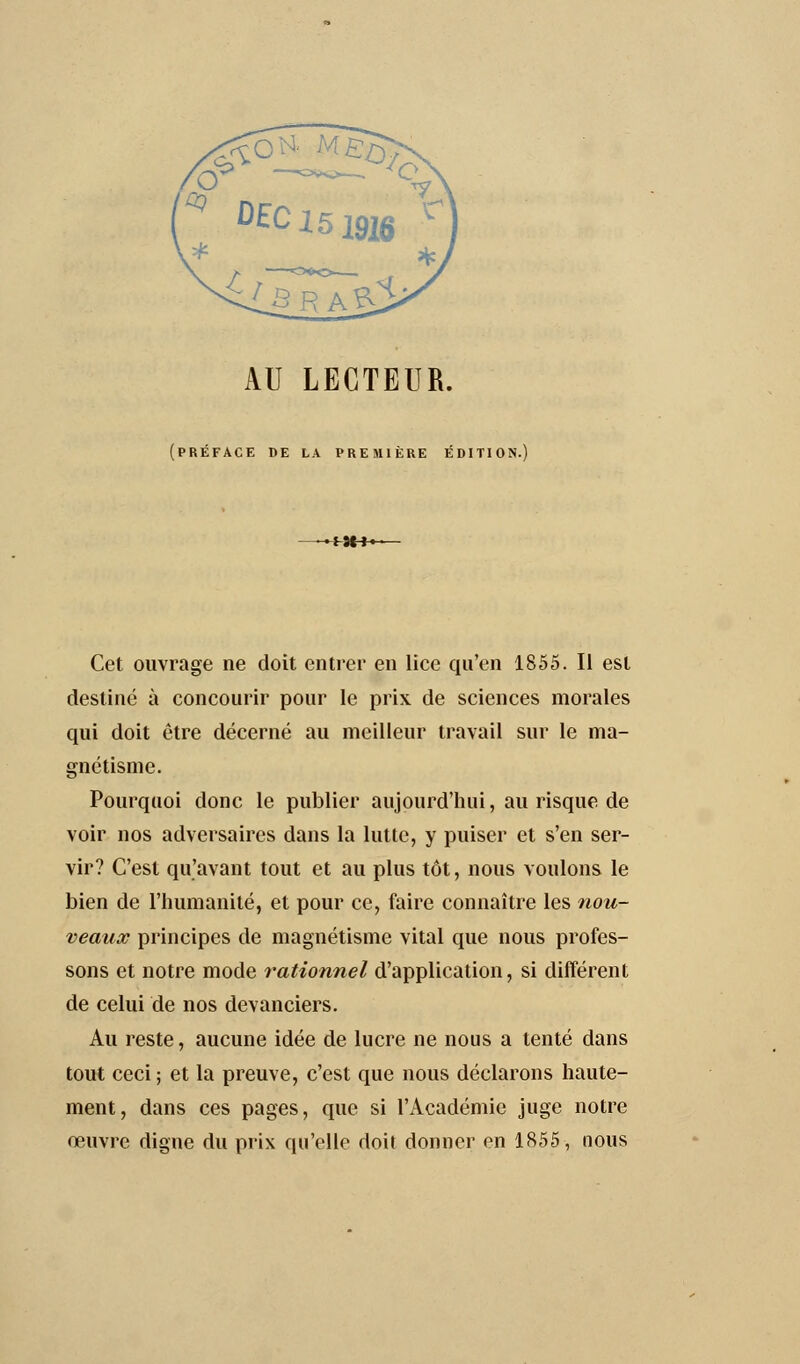 AU LECTEUR. (préface de la première édition. Cet ouvrage ne doit entrer en lice qu'en 1855. Il est destiné à concourir pour le prix de sciences morales qui doit être décerné au meilleur travail sur le ma- gnétisme. Pourquoi donc le publier aujourd'hui, au risque de voir nos adversaires dans la lutte, y puiser et s'en ser- vir? C'est qu'avant tout et au plus tôt, nous voulons le bien de l'humanité, et pour ce, faire connaître les nou- veaux principes de magnétisme vital que nous profes- sons et notre mode rationnel d'application, si différent de celui de nos devanciers. Au reste, aucune idée de lucre ne nous a tenté dans tout ceci ; et la preuve, c'est que nous déclarons haute- ment, dans ces pages, que si l'Académie juge notre œuvre digne du prix qu'elle doit donner en 1855, nous