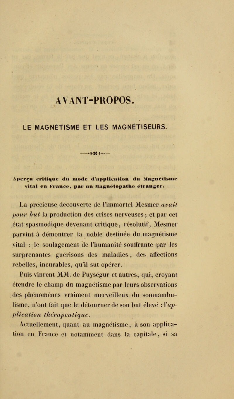 AVANT-PROPOS. LE MAGNÉTISME ET LES MAGNÉTISEURS. ►Ht1« Aperçu critique- «lu mode d'application du Magnétisme vital en France, par un Magnétopathc étranger. La précieuse découverte de l'immortel Mesmer avait pour but la production des crises nerveuses; et par cet état spasmodique devenant critique, résolutif, Mesmer parvint à démontrer la noble destinée du magnétisme vital : le soulagement de l'humanité souffrante par les surprenantes guérisons des maladies, des affections rebelles, incurables, qu'il sut opérer. Puis vinrent MM. de Puységur et autres, qui, croyant étendre le champ du magnétisme par leurs observations des phénomènes vraiment merveilleux du somnambu- lisme, n'ont fait que le détourner de son but élevé : Xap- plication thérapeutique. Actuellement, quant au magnétisme, à son applica- tion en Fiance cl notamment dans la capitale, si sa