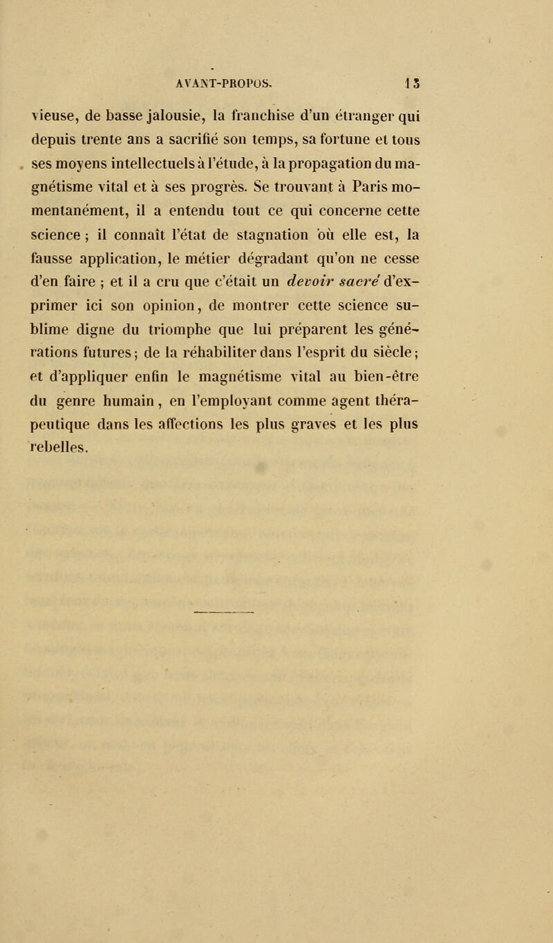 vieuse, de basse jalousie, la franchise d'un étranger qui depuis trente ans a sacrifié son temps, sa fortune et tous ses moyens intellectuels à l'étude, à la propagation du ma- gnétisme vital et à ses progrès. Se trouvant à Paris mo- mentanément, il a entendu tout ce qui concerne cette science ; il connaît l'état de stagnation où elle est, la fausse application, le métier dégradant qu'on ne cesse d'en faire ; et il a cru que c'était un devoir sacré d'ex- primer ici son opinion, de montrer cette science su- blime digne du triomphe que lui préparent les géné- rations futures; de la réhabiliter dans l'esprit du siècle; et d'appliquer enfin le magnétisme vital au bien-être du genre humain, en l'employant comme agent théra- peutique dans les affections les plus graves et les plus rebelles.