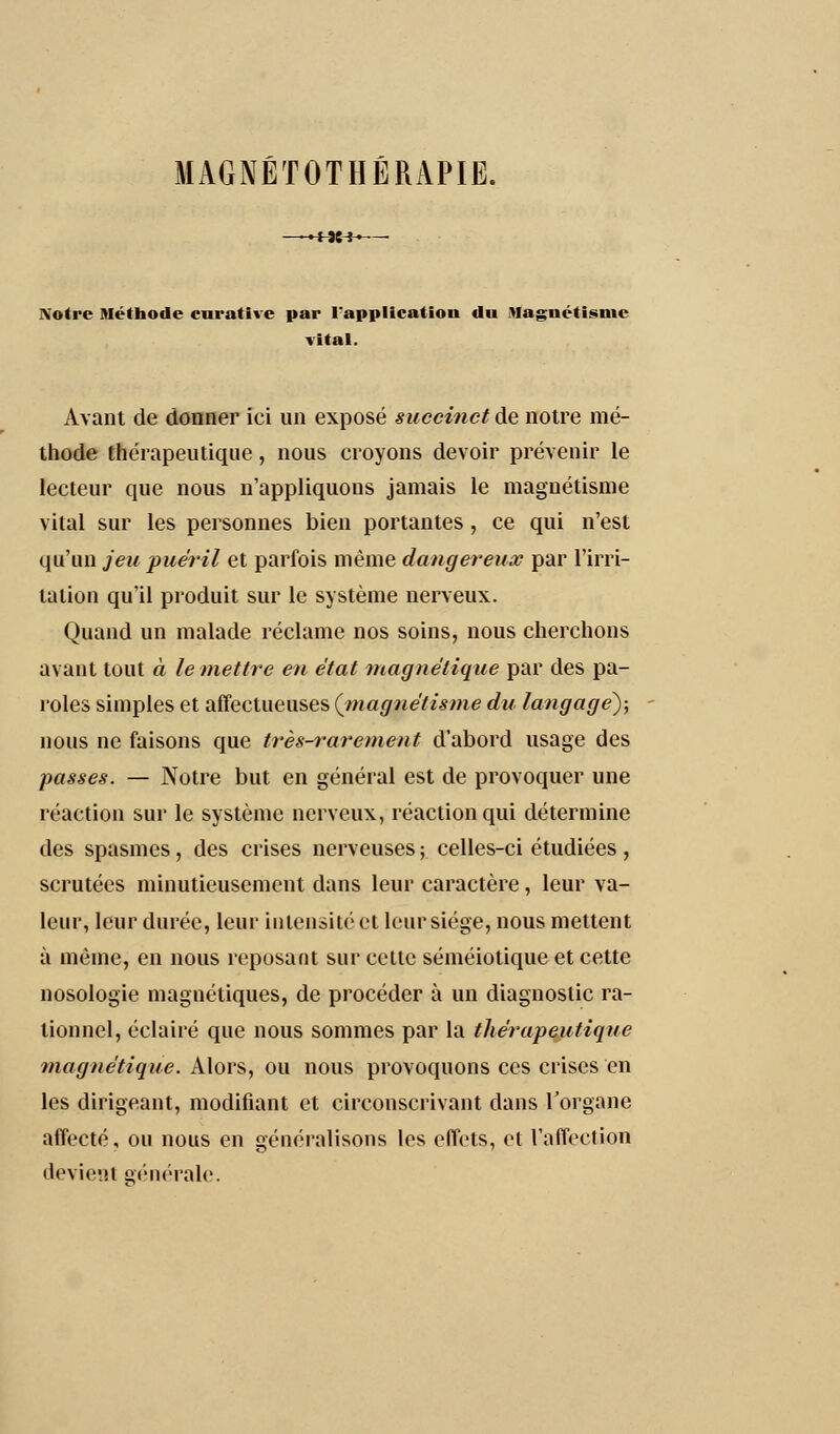 -+U-H Notre Méthode cnrative par l'application du Magnétisme vital. Avant de donner ici un exposé succinct de notre mé- thode thérapeutique, nous croyons devoir prévenir le lecteur que nous n'appliquons jamais le magnétisme vital sur les personnes bien portantes , ce qui n'est qu'un jeu puéril et parfois même dangereux par l'irri- tation qu'il produit sur le système nerveux. Quand un malade réclame nos soins, nous cherchons avant tout à le mettre en état magnétique par des pa- roles simples et affectueuses (magnétisme du langage); nous ne faisons que très-rarement d'abord usage des passes. — Notre but en général est de provoquer une réaction sur le système nerveux, réaction qui détermine des spasmes, des crises nerveuses ; celles-ci étudiées , scrutées minutieusement dans leur caractère, leur va- leur, leur durée, leur intensité et leur siège, nous mettent à même, en nous reposant sur celte séméiotique et cette nosologie magnétiques, de procéder à un diagnostic ra- tionnel, éclairé que nous sommes par la thérapeutique magnétique. Alors, ou nous provoquons ces crises en les dirigeant, modifiant et circonscrivant dans l'organe affecté, ou nous en généralisons les effets, et l'affection devient générale.