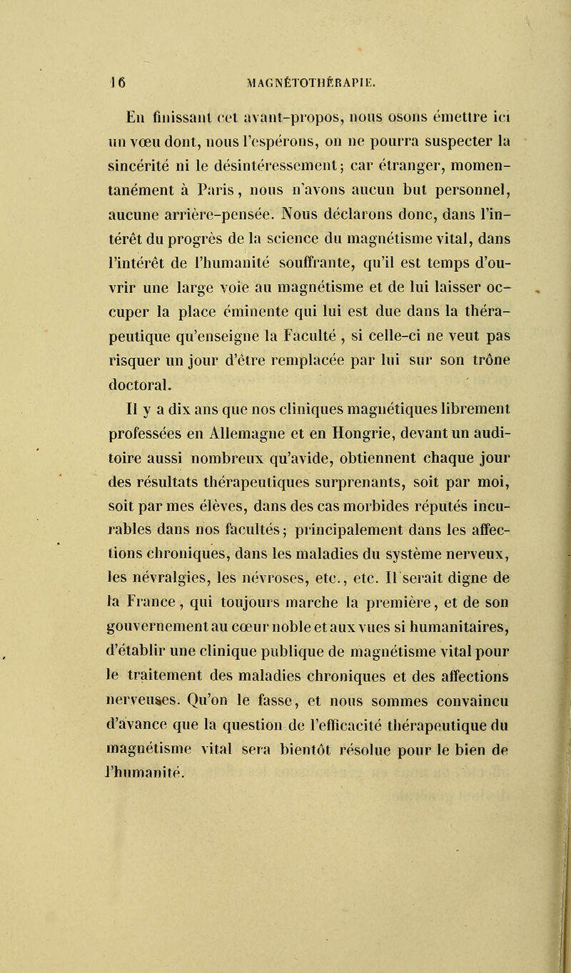 En finissant cet avant-propos, nous osons émettre ici un vœu dont, nous l'espérons, on ne pourra suspecter la sincérité ni le désintéressement ; car étranger, momen- tanément à Paris, nous n'avons aucun but personnel, aucune arrière-pensée. Nous déclarons donc, dans l'in- térêt du progrès de la science du magnétisme vital, dans l'intérêt de l'humanité souffrante, qu'il est temps d'ou- vrir une large voie au magnétisme et de lui laisser oc- cuper la place éminente qui lui est due dans la théra- peutique qu'enseigne la Faculté , si celle-ci ne veut pas risquer un jour d'être remplacée par lui sur son trône doctoral. Il y a dix ans que nos cliniques magnétiques librement professées en Allemagne et en Hongrie, devant un audi- toire aussi nombreux qu'avide, obtiennent chaque jour des résultats thérapeutiques surprenants, soit par moi, soit par mes élèves, dans des cas morbides réputés incu- rables dans nos facultés ; principalement dans les affec- tions chroniques, dans les maladies du système nerveux, les névralgies, les névroses, etc., etc. Userait digne de la France, qui toujours marche la première, et de son gouvernement au cœur noble et aux vues si humanitaires, d'établir une clinique publique de magnétisme vital pour le traitement des maladies chroniques et des affections nerveuses. Qu'on le fasse, et nous sommes convaincu d'avance que la question de l'efficacité thérapeutique du magnétisme vital sera bientôt résolue pour le bien de l'humanité.