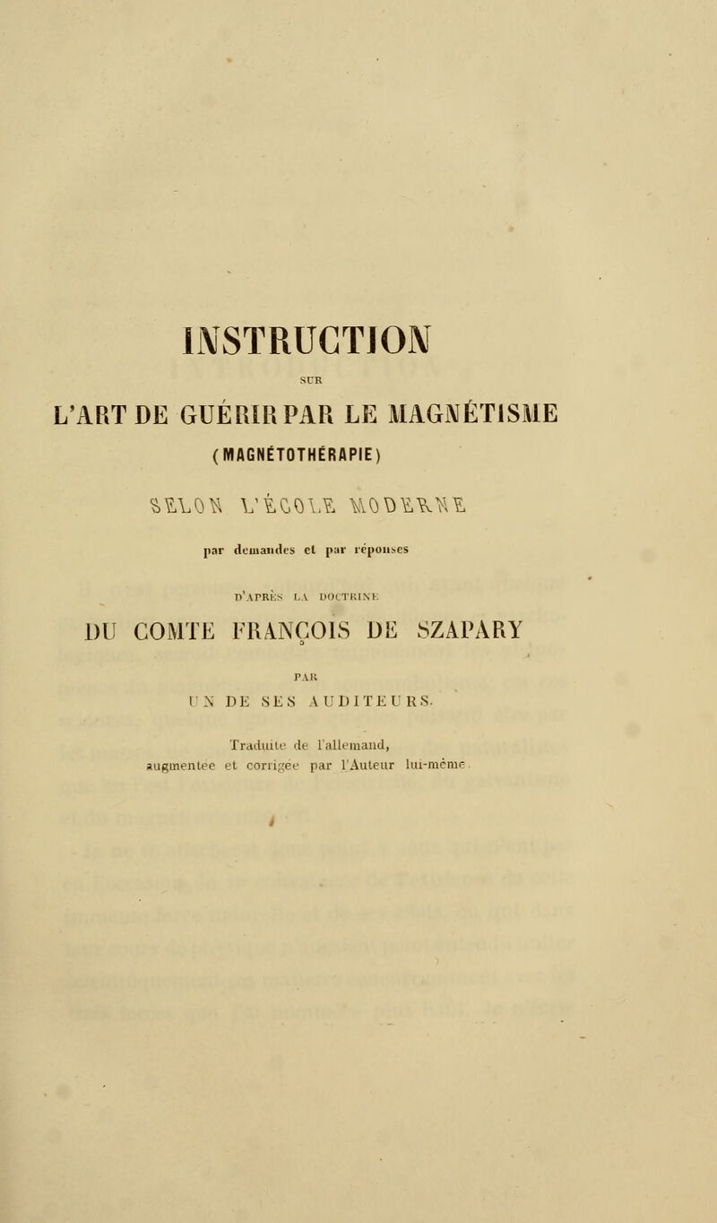 INSTRUCTION L'ART DE GUÉRIR PAR LE MAGNÉTISME (MAGNÉTOTHÉRAPIE) par demandes cl par réponses d'après LA DOCTRINE DU COMTE FRANÇOIS DE SZAPÀRY PAR l N DE NES A UDITE 1 RS. Traduite de l'allemand, augmentée et corrigée par l'Auteur hu-mcnie