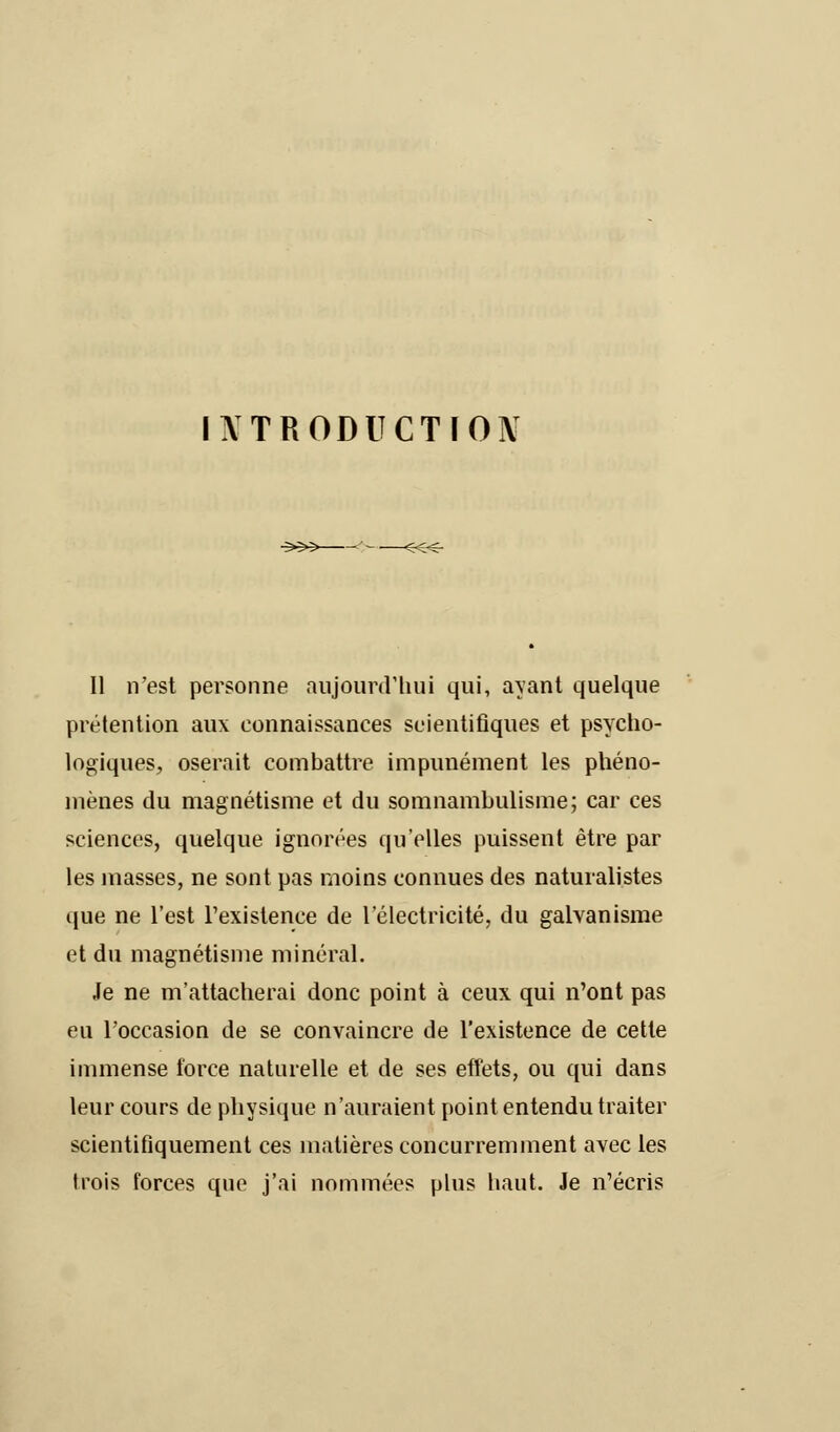 Il n'est personne aujourd'hui qui, ayant quelque prétention aux connaissances scientifiques et psycho- logiques, oserait combattre impunément les phéno- mènes du magnétisme et du somnambulisme; car ces sciences, quelque ignorées qu'elles puissent être par les masses, ne sont pas moins connues des naturalistes que ne l'est l'existence de l'électricité, du galvanisme et du magnétisme minéral. Je ne m'attacherai donc point à ceux qui n'ont pas eu l'occasion de se convaincre de l'existence de cette immense force naturelle et de ses effets, ou qui dans leur cours de physique n'auraient point entendu traiter scientifiquement ces matières concurremment avec les trois forces que j'ai nommées plus haut. Je n'écris