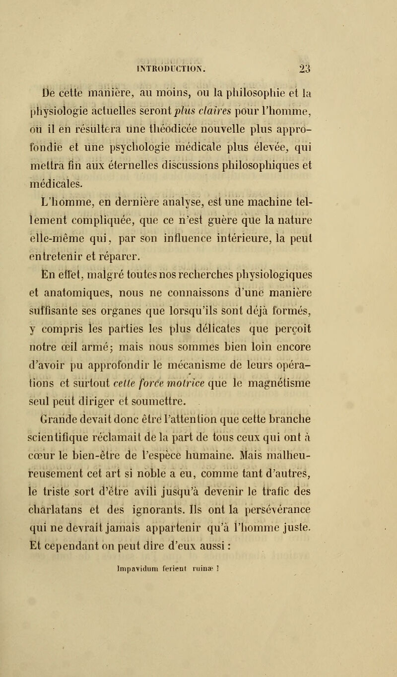 De cette manière, au moins, ou la philosophie et la physiologie actuelles seront plus claires pour l'homme, ou il eh résultera une théodicée nouvelle plus appro- fondie et une psychologie médicale plus élevée, qui mettra fin aux éternelles discussions philosophiques et médicales. L'homme, en dernière analyse, est une machine tel- lement compliquée, que ce n'est guère que la nature elle-même qui, par son influence intérieure, la peut entretenir et réparer. En effet, malgré toutes nos recherches physiologiques et anatomiques, nous ne connaissons d'une manière suffisante ses organes que lorsqu'ils sont déjà formés, y compris les parties les plus délicates que perçoit notre œil armé; mais nous sommes bien loin encore d'avoir pu approfondir le mécanisme de leurs opéra- tions et surtout celte force motrice que le magnétisme seul peut diriger et soumettre. . Grande devait donc être l'attention que cette branche scientifique réclamait de la part de tous ceux qui ont à cœur le bien-être de l'espèce humaine. Mais malheu- reusement cet art si noble a eu, comme tant d'autres, le triste sort d'être avili jusqu'à devenir le trafic des charlatans et des ignorants. Ils ont la persévérance qui ne devrait jamais appartenir qu'à l'homme juste. Et cependant on peut dire d'eux aussi : lmpavidum IViient ruinae !