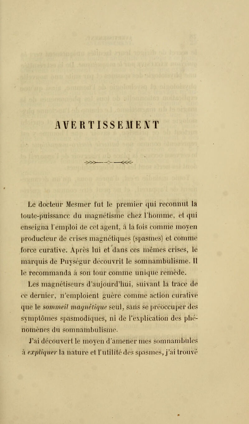 AVERTISSEMENT Le docteur Mesmer fut le premier qui reconnut la toute-puissance du magnétisme chez l'homme, et qui enseigna l'emploi de cet agent, à la fois comme moyen producteur de crises magnétiques (spasmes) et comme force curalive. Après lui et dans ces mêmes crises, le marquis de Puységur découvrit le somnambulisme. Il le recommanda à son tour comme unique remède. Les magnétiseurs d'aujourd'hui, suivant la trace de ce dernier, n'emploient guère comme action curative que le sommeil magnétique seul, sans se préoccuper des symptômes spasmodiques, ni de l'explication des phé- nomènes du somnambulisme. J'ai découvert le moyen d'amener mes somnambules à expliquer la nature et l'utilité de? spasmes, j'ai trouvé