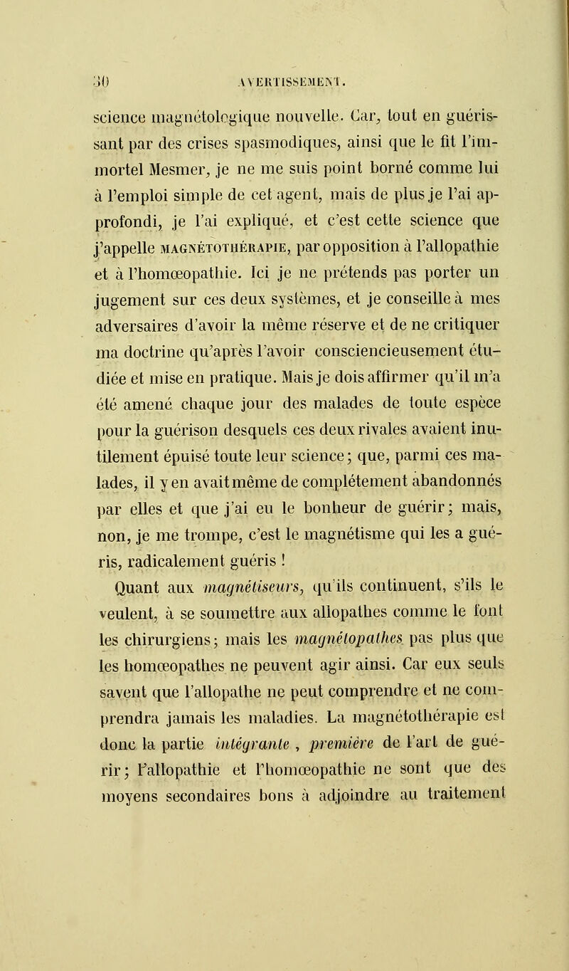 science magnétolcgique nouvelle. Car, tout en guéris- sant par des crises spasmodiques, ainsi que le fit l'im- mortel Mesmer, je ne me suis point borné comme lui à l'emploi simple de cet agent, mais de plus je l'ai ap- profondi, je l'ai expliqué, et c'est cette science que j'appelle magnétothérapie, par opposition à l'allopathie et à l'homœopathie. Ici je ne prétends pas porter un jugement sur ces deux systèmes, et je conseille à mes adversaires d'avoir la même réserve et de ne critiquer ma doctrine qu'après l'avoir consciencieusement étu- diée et mise en pratique. Mais je dois affirmer qu'il m'a été amené chaque jour des malades de toute espèce pour la guérison desquels ces deux rivales avaient inu- tilement épuisé toute leur science; que, parmi ces ma- lades, il yen avait même de complètement abandonnés par elles et que j'ai eu le bonheur de guérir; mais, non, je me trompe, c'est le magnétisme qui les a gué- ris, radicalement guéris ! Quant aux magnétiseurs, qu'ils continuent, s'ils le veulent, à se soumettre aux allopathes comme le font les chirurgiens ; mais les magnétopalhes pas plus que les homœopathes ne peuvent agir ainsi. Car eux seuls savent que l'allopathe ne peut comprendre et ne com- prendra jamais les maladies. La inagnétothérapie est donc la partie intégrante , première de l'art de gué- rir; l'allopathie et l'iiomœopathie ne sont que des moyens secondaires bons à adjoindre au traitement