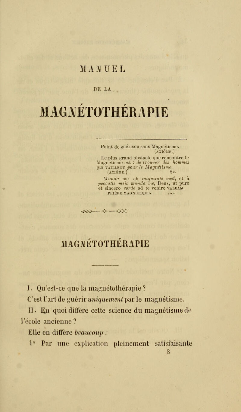 HI A X U E L DE LA MAGNETOTHEMPIE Point de guérison sans Magnétisme. (axiome.) Le plus grand obstacle que rencontre le Magnétisme est : de trouver des hommes qui vaillent pour le Magnétisme. (axiome.) Sz. Munda me ab iniquitate med, et à peccatis meis munda me, Deus, ut puro et sincero corde ad te venire valeam. PRIERE MAG'NETIQl'E. MAGNETOTHEUAPIE I. Qu'est-ce que la magnéto-thérapie ? C'est l'art de guérir uniquement par le magnétisme. II. En quoi diffère celte science du magnétisme de l'école ancienne? Elle en diffère beaucoup : 1° Par une explication pleinement satisfaisante