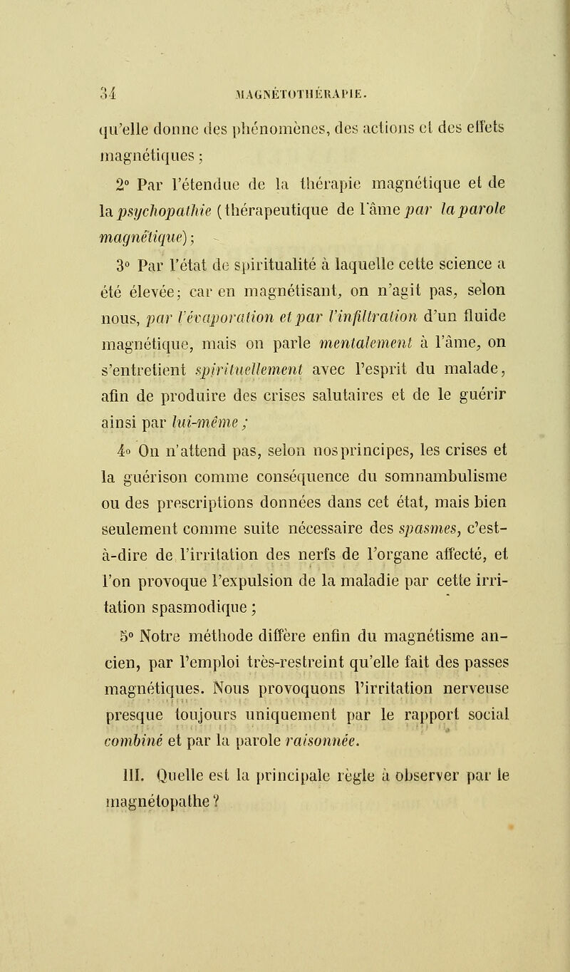 3 1 MAG NÉTOT H É RA HE. qu'elle donne des phénomènes, des actiojis el des effets magnétiques ; 2° Par l'étendue de la thérapie magnétique et de la psychopathie (thérapeutique de lame par la parole magnétique) ; 3° Par l'état de spiritualité à laquelle cette science a été élevée; car en magnétisant, on n'agit pas, selon nous, par l'évaporation et par l'infiltration d'un fluide magnétique, mais on parle mentalement à l'âme, on s'entretient spirituellement avec l'esprit du malade, afin de produire des crises salutaires et de le guérir ainsi par lui-même ; 4° On n'attend pas, selon nos principes, les crises et la guérison comme conséquence du somnambulisme ou des prescriptions données dans cet état, mais bien seulement comme suite nécessaire des spasmes, c'est- à-dire de l'irritation des nerfs de l'organe affecté, et l'on provoque l'expulsion de la maladie par cette irri- tation spasmodique ; 5° Notre méthode diffère enfin du magnétisme an- cien, par l'emploi très-restreint qu'elle fait des passes magnétiques. Nous provoquons l'irritation nerveuse presque toujours uniquement par le rapport social combiné et par la parole raisonnée. 111. Quelle est la principale règle à observer par le magnélopathe ?