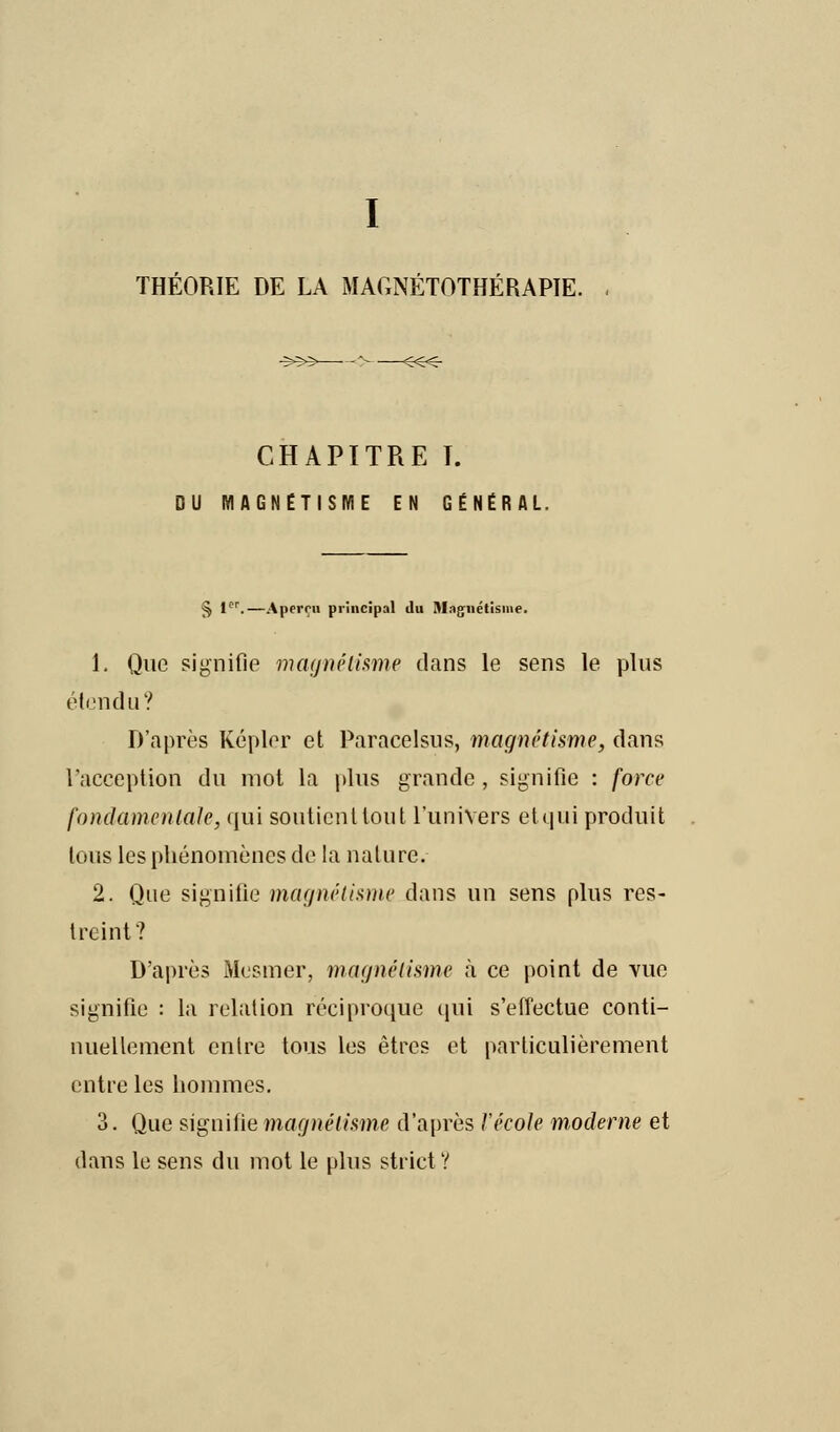 THÉORIE DE LA MAGNÉTOTHÉRAPIE. CHAPITRE I. DU MAGNETISME EN GENERAL. $ 1er.—Aperçu principal du Magnétisme. 1. Que signifie magnétisme dans le sens le pins étendu? D'après Kepler et Paracelsus, magnétisme, dans l'acception du mot la plus grande , signifie : force fondamentale, qui soutient tout l'univers etqui produit tous les phénomènes de la nature. 2. Que signifie magnétisme dans un sens plus res- treint? D'après Mesmer, magnétisme à ce point de vue signifie : la relation réciproque qui s'effectue conti- nuellement entre tous les êtres et particulièrement entre les hommes. 3. Que signifie magnétisme d'après Vécole moderne et dans le sens du mot le plus strict ?