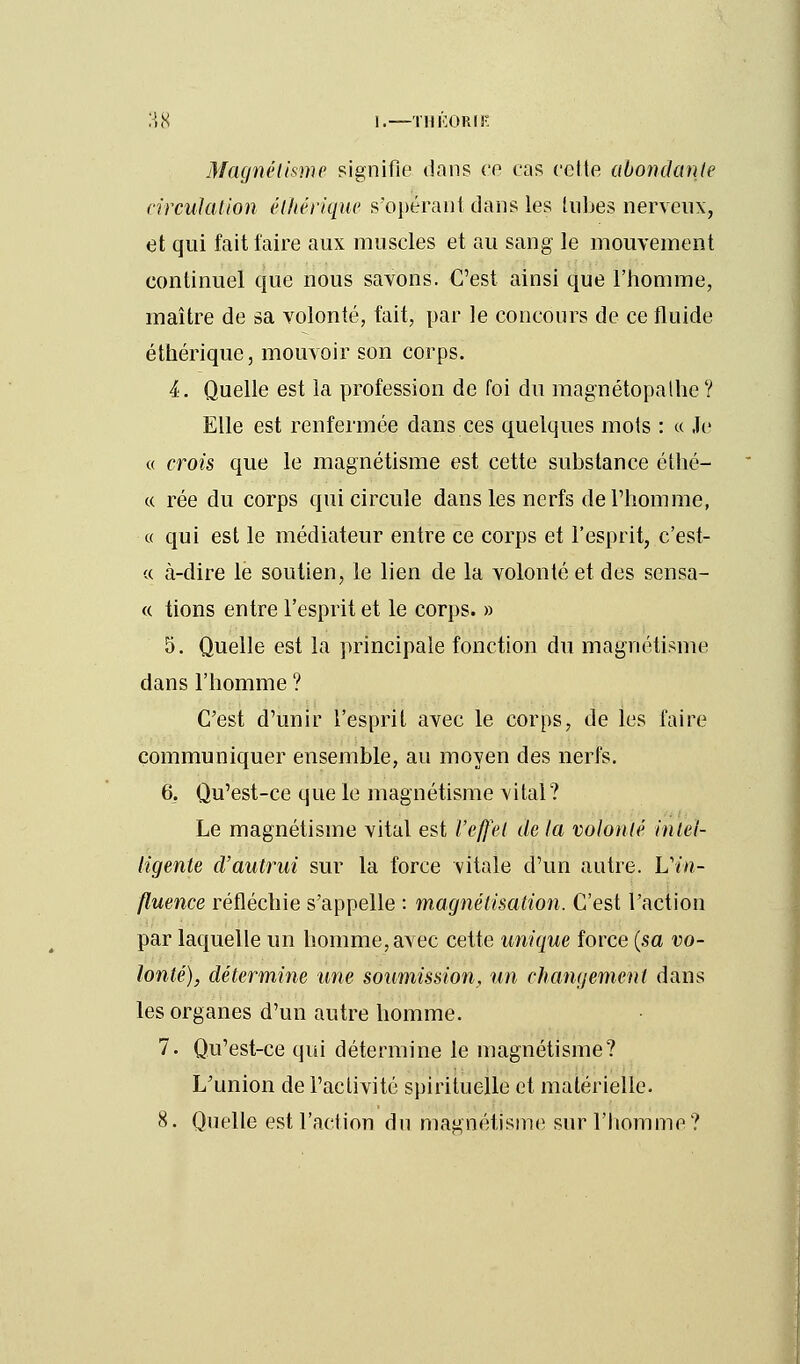 Magnétisme signifie dans ce cas celte abondante circulation élhérïque s'opérant dans les tubes nerveux, et qui fait faire aux muscles et au sang le mouvement continuel que nous savons. C'est ainsi que l'homme, maître de sa volonté, fait, par le concours de ce fluide éthérique, mouvoir son corps. 4. Quelle est la profession de foi du magnétopathe? Elle est renfermée dans ces quelques mots : « Je « crois que le magnétisme est cette substance éthé- « rée du corps qui circule dans les nerfs de l'homme, « qui est le médiateur entre ce corps et l'esprit, c'est- « à-dire le soutien, le lien de la volonté et des sensa- « tions entre l'esprit et le corps. » 5. Quelle est la principale fonction du magnétisme dans l'homme ? C'est d'unir l'esprit avec le corps, de les faire communiquer ensemble, au moyen des nerfs. 6. Qu'est-ce que le magnétisme vital? Le magnétisme vital est l'effet de la volonté intel- ligente cVautrui sur la force vitale d'un autre. L'm- fluence réfléchie s'appelle : magnétisation. C'est l'action par laquelle un homme, avec cette unique force (sa vo- lonté), détermine une soumission, un changement dans les organes d'un autre homme. 7. Qu'est-ce qui détermine le magnétisme? L'union de l'activité spirituelle et matérielle. 8. Quelle est l'action du magnétisme sur l'homme?