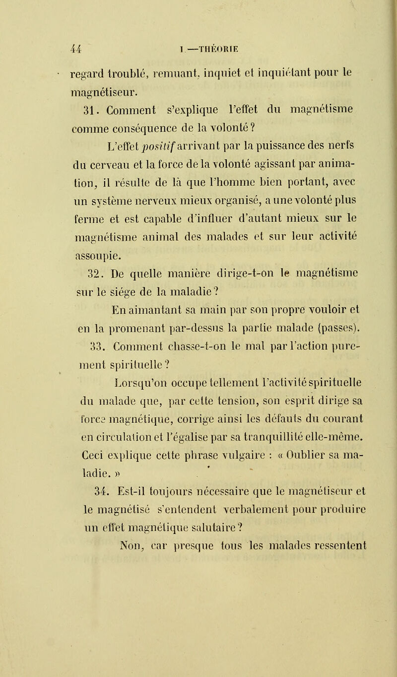 regard troublé, remuant, inquiet et inquiétant pour le magnétiseur. 31. Comment s'explique l'effet du magnétisme comme conséquence de la volonté ? L'effet positif arrivant par la puissance des nerfs du cerveau et la force de la volonté agissant par anima- tion, il résulte de là que l'homme bien portant, avec un système nerveux mieux organisé, a une volonté plus ferme et est capable d'influer d'autant mieux sur le magnétisme animal des malades et sur leur activité assoupie. 32. De quelle manière dirige-t-on le magnétisme sur le siège de la maladie ? En aimantant sa main par son propre vouloir et en la promenant par-dessus la partie malade (passes). 33. Comment chasse-t-on le mal par l'action pure- ment spirituelle? Lorsqu'on occupe tellement l'activité spirituelle du malade que, par cette tension, son esprit dirige sa fores magnétique, corrige ainsi les défauts du courant en circulation et l'égalise par sa tranquillité elle-même. Ceci explique cette phrase vulgaire : « Oublier sa ma- ladie. » 34. Est-il toujours nécessaire que le magnétiseur et le magnétisé s'entendent verbalement pour produire un effet magnétique salutaire ? Non, car presque tous les malades ressentent