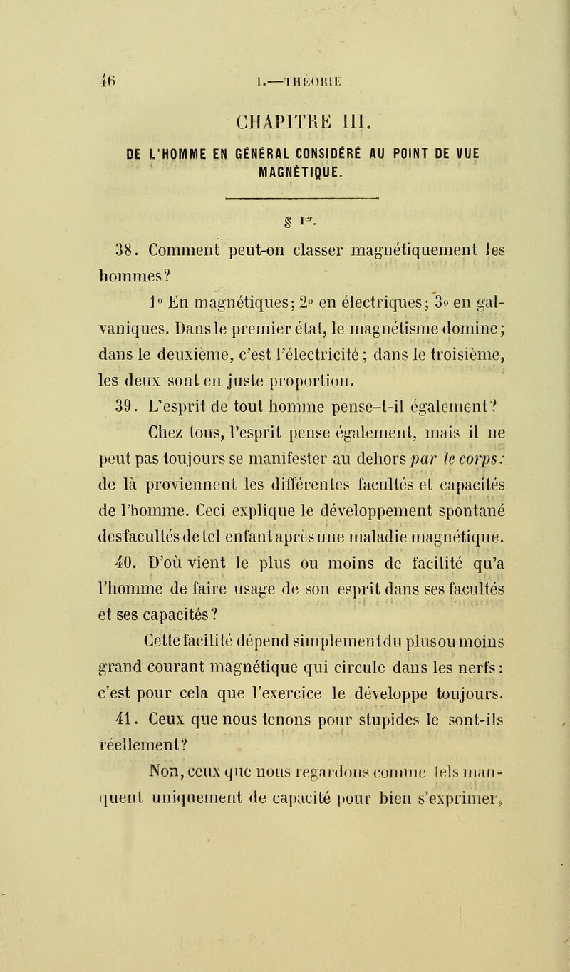 CHAPITRE 111. DE L'HOMME EN GÉNÉRAL CONSIDÉRÉ AU POINT DE VUE MAGNÉTIQUE. § Ier. 38. Comment peut-on classer magnétiquement les hommes? 1° En magnétiques; 2° en électriques; 3<> en gal- vaniques. Dans le premier état, le magnétisme domine; dans le deuxième, c'est l'électricité; dans le troisième, les deux sont en juste proportion. 39. L'esprit de tout homme pense-t-il également? Chez tous, l'esprit pense également, mais il ne peut pas toujours se manifester au dehors par le corps: de là proviennent les différentes facultés et capacités de l'homme. Ceci explique le développement spontané des facultés de tel enfant après une maladie magnétique. 40. D'où vient le plus ou moins de facilité qu'a l'homme de faire usage de son esprit dans ses facultés et ses capacités? Cette facilité dépend simplement du plusou moins grand courant magnétique qui circule dans les nerfs : c'est pour cela que l'exercice le développe toujours. 41. Ceux que nous tenons pour stupides le sont-ils réellement? Non, ceux que nous regardons comme tels man- quent uniquement de capacité pour bien s'exprimer,