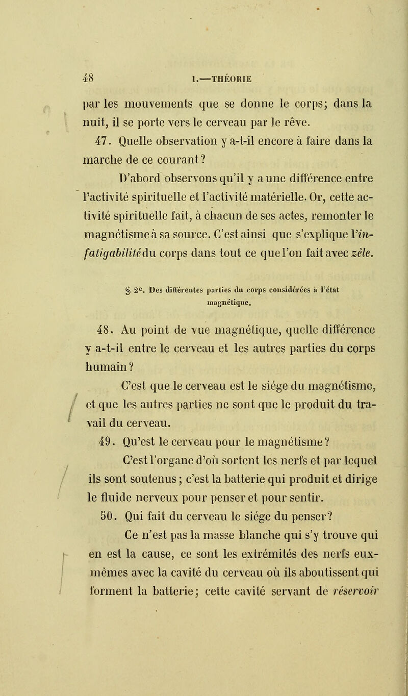 par les mouvements que se donne le corps; dans la nuit, il se porte vers le cerveau par le rêve. 47. Quelle observation y a-t-il encore à faire dans la marche de ce courant ? D'abord observons qu'il y aune différence entre l'activité spirituelle et l'activité matérielle. Or, cette ac- tivité spirituelle fait, à chacun de ses actes, remonter le magnétisme à sa source. C'est ainsi que s'explique Yin- fatigabilitédu corps dans tout ce que l'on fait avec zèle. § 2e. Des différentes parties du corps considérées à l'état magnétique. 48. Au point de vue magnétique, quelle différence y a-t-il entre le cerveau et les autres parties du corps humain ? C'est que le cerveau est le siège du magnétisme, et que les autres parties ne sont que le produit du tra- vail du cerveau. 49. Qu'est le cerveau pour le magnétisme? C'est l'organe d'où sortent les nerfs et par lequel ils sont soutenus; c'est la batterie qui produit et dirige le fluide nerveux pour penser et pour sentir. 50. Qui fait du cerveau le siège du penser? Ce n'est pas la masse blanche qui s'y trouve qui en est la cause, ce sont les extrémités des nerfs eux- mêmes avec la cavité du cerveau où ils aboutissent qui forment la batterie; cette cavité servant de réservoir