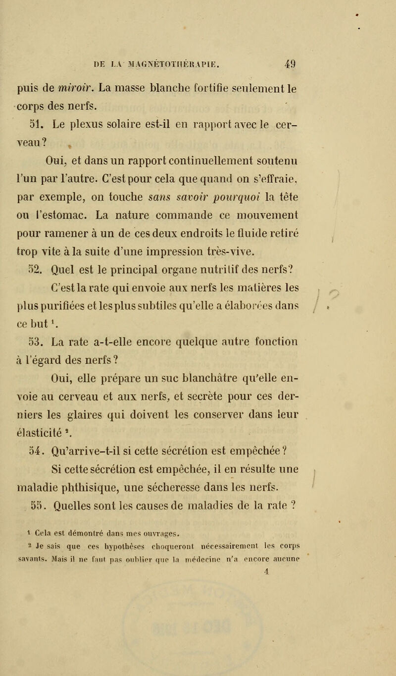 puis de miroir. La masse blanche fortifie seulement le corps des nerfs. 51. Le plexus solaire est-il en rapport avec le cer- veau? , Oui, et dans un rapport continuellement soutenu l'un par l'autre. C'est pour cela que quand on s'effraie, par exemple, on touche sans savoir pourquoi la tête ou l'estomac. La nature commande ce mouvement pour ramener à un de ces deux endroits le fluide retiré trop vite à la suite d'une impression très-vive. 52. Quel est le principal organe nutritif des nerfs? C'est la rate qui envoie aux nerfs les matières les plus purifiées et les plus subtiles qu'elle a élaborées dans ce but '. 53. La rate a-t-elle encore quelque autre fonction à l'égard des nerfs ? Oui, elle prépare un suc blanchâtre qu'elle en- voie au cerveau et aux nerfs, et secrète pour ces der- niers les glaires qui doivent les conserver dans leur élasticité 8. 54. Qu'arrive-t-il si cette sécrétion est empêchée ? Si cette sécrétion est empêchée, il en résulte une maladie phthisique, une sécheresse dans les nerfs. 55. Quelles sont les causes de maladies de la rate ? t Cela est démonlré dans mes ouvrages. 2 Je sais que ces hypothèses choqueront nécessairement les corjis savants. Mais il ne faut pas oublier que la médecine n'a encore aucune 4