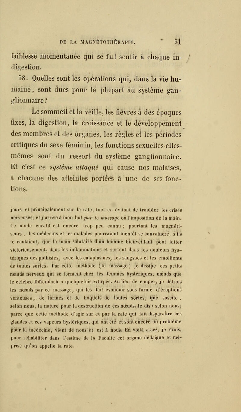 faiblesse momentanée qui se fait sentir à chaque in- digestion. 58. Quelles sont les opérations qui, dans la vie hu- maine, sont dues pour la plupart au système gan- glionnaire? Le sommeil et la veille, les fièvres à des époques fixes, la digestion, la croissance et le développement des membres et des organes, les règles et les périodes critiques du sexe féminin, les fonctions sexuelles elles- mêmes sont du ressort du système ganglionnaire. Et c'est ce système attaqué qui cause nos malaises, à chacune des atteintes portées à une de ses fonc- tions. jours el principalement sur la rate, tout en évitant de troubler les crises nerveuses, et j'arrive à mon but par le massage ou l'imposition de la main. Ce mode curalif est encore trop peu connu ; pourtant les magnéti- seurs , les médecins et les malades pourraient bientôt se convaincre, s'ils le voulaient, que la main salutaire d'un homme bienveillant peut lutter victorieusement, dans les inflammations el surtout dans les douleurs hys- tériques desphthisies, avec les cataplasmes, les sangsues et les émollients de toutes sortes. Par celle méthode (le massage) je dissipe ces petits nœuds nerveux qui se forment chez les femmes hystériques, nœuds que le célèbre Diffendach a quelquefois extirpés. Au lieu de couper, je détruis les nœuds par ce massage, qui les fait évanouir sous forme d'éruptions venteuses, de larmes el de hoquets de toutes sortes, que suscite , selon nous, la nature pour la destruction de ces nœuds. Je dis : selon nous, parce que celte mélhode d'agir sur et par la rate qui fait disparaître ces glandes et ces vapeurs hystériques, qui ont été et sont encore ùh problème pour la médecine, vient de nous et est à nous. En voilà assez, je crois, pour réhabiliter dans l'estime de la Faculté cet organe dédaigné et mé- prisé qu'on appelle la rate.