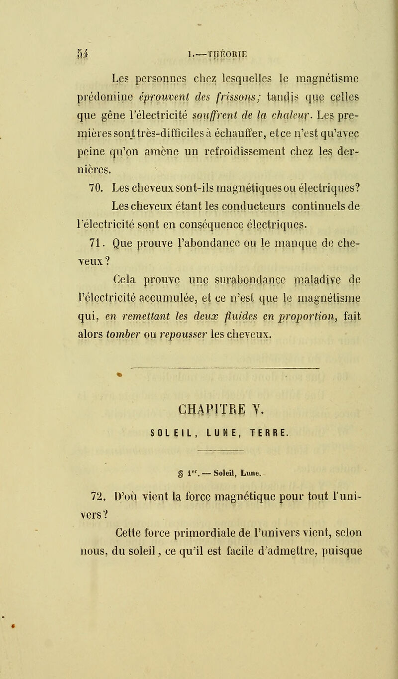 Les personnes chez lesquelles le magnétisme prédomine éprouvent des frissons; tandis que celles que gêne l'électricité souffrent de la chaleur. Les pre- mières sont très-difficiles à échauffer, etce n'est qu'avec peine qu'on amène un refroidissement chez les der- nières. 70. Les cheveux sont-ils magnétiques ou électriques? Les cheveux étant les conducteurs continuels de l'électricité sont en conséquence électriques. 71. Que prouve l'abondance ou le manque de che- veux ? Cela prouve une surabondance maladive de l'électricité accumulée, et ce n'est que le magnétisme qui, en remettant les deux fluides en proportion, fait alors tomber ou repousser les cheveux. CHAPITRE V. SOLEIL, LUNE, TERRE. g 1er. — Soleil, Lune. 72. D'où vient la force magnétique pour tout l'uni- vers ? Cette force primordiale de l'univers vient, selon nous, du soleil, ce qu'il est facile d'admettre, puisque