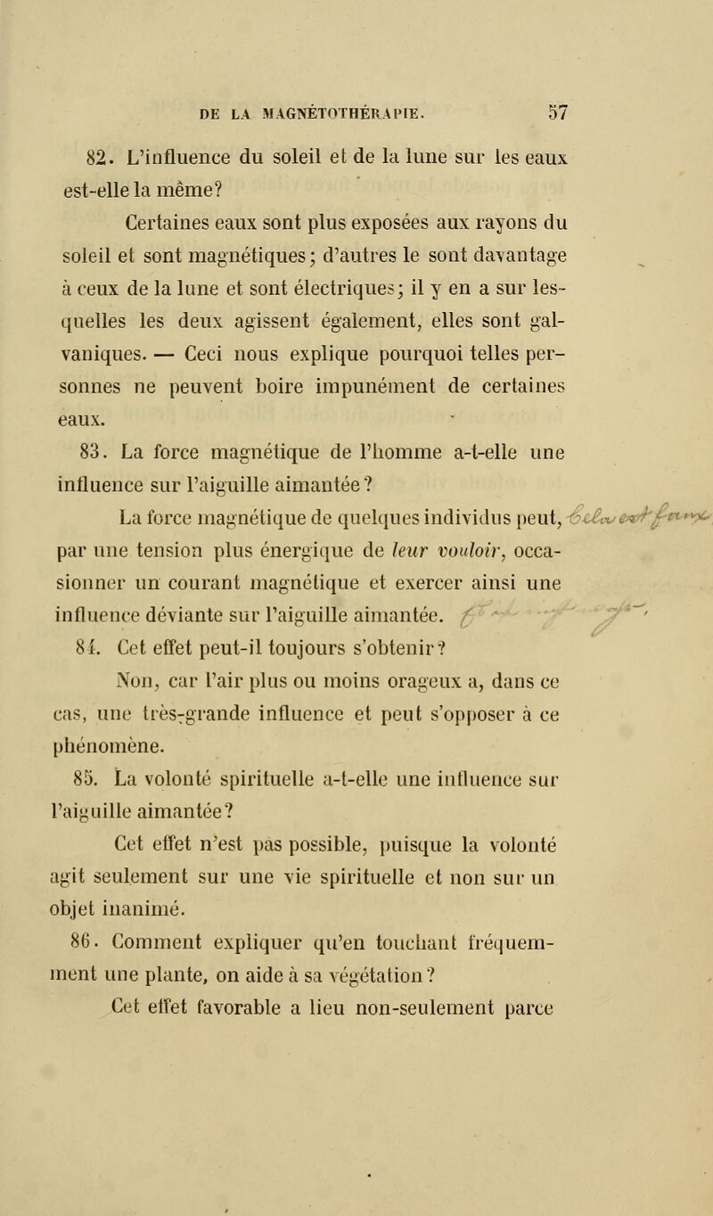 82. L'influence du soleil et de la lune sur les eaux est-elle la même? Certaines eaux sont plus exposées aux rayons du soleil et sont magnétiques; d'autres le sont davantage à ceux de la lune et sont électriques; il y en a sur les- quelles les deux agissent également, elles sont gal- vaniques. — Ceci nous explique pourquoi telles per- sonnes ne peuvent boire impunément de certaines eaux. 83. La force magnétique de l'homme a-t-elle une influence sur l'aiguille aimantée? La force magnétique de quelques individus peut, -ësA-v&tl'f;'1*^ par une tension plus énergique de leur vouloir, occa- sionner un courant magnétique et exercer ainsi une influence déviante sur l'aiguille aimantée. ' 8L Cet effet peut-il toujours s'obtenir? Non, car l'air plus ou moins orageux a, dans ce cas, une trèsrgrande influence et peut s'opposer à ce phénomène. 85. La volonté spirituelle a-t-elle une influence sur l'aiguille aimantée? Cet effet n'est pas possible, puisque la volonté agit seulement sur une vie spirituelle et non sur un objet inanimé. 86. Comment expliquer qu'en touchant fréquem- ment une plante, on aide à sa végétation? Cet effet favorable a lieu non-seulement parce