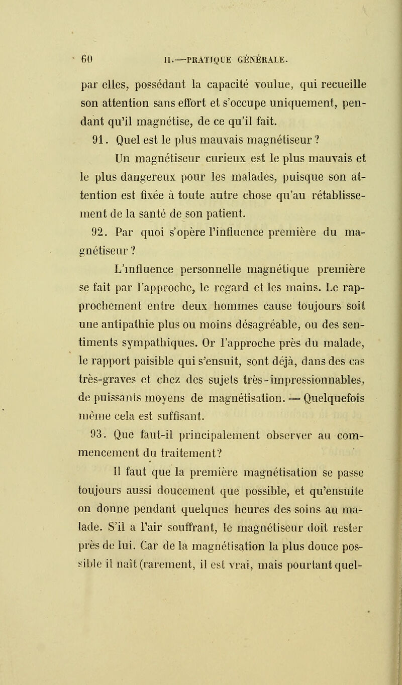 par elles, possédant la capacité voulue, qui recueille son attention sans effort et s'occupe uniquement, pen- dant qu'il magnétise, de ce qu'il fait. 91. Quel est le plus mauvais magnétiseur ? Un magnétiseur curieux est le plus mauvais et le plus dangereux pour les malades, puisque son at- tention est fixée à toute autre chose qu'au rétablisse- ment de la santé de son patient. 92. Par quoi s'opère l'influence première du ma- gnétiseur ? L'influence personnelle magnétique première se fait par l'approche, le regard et les mains. Le rap- prochement entre deux hommes cause toujours soit une antipathie plus ou moins désagréable, ou des sen- timents sympathiques. Or l'approche près du malade, le rapport paisible qui s'ensuit, sont déjà, dans des cas très-graves et chez des sujets très-impressionnables, de puissants moyens de magnétisation. — Quelquefois même cela est suffisant. 93. Que faut-il principalement observer au com- mencement du traitement? Il faut que la première magnétisation se passe toujours aussi doucement que possible, et qu'ensuite on donne pendant quelques heures des soins au ma- lade. S'il a l'air souffrant, le magnétiseur doit rester près de lui. Car de la magnétisation la plus douce pos- sible il naît (rarement, il est vrai, mais pourtant quel-