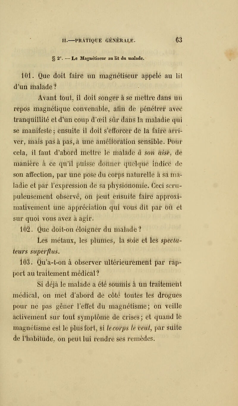 § 2e. — Le Magnétiseur au lit du malade. 101. Que doit faire un magnétiseur appelé au lit d'un malade ? Avant tout, il doit songer à se mettre dans un repos magnétique convenable, afin de pénétrer avec tranquillité et d'un coup d'œil sûr dans la maladie qui se manifeste ; ensuite il doit s'efforcer de la faire arri- ver, mais pas à pas, à une amélioration sensible. Pour cela, il faut d'abord mettre le malade à son àisè, de manière à ce qu'il puisse donner quelque indice de son affection, par une pose du corps naturelle à sa ma- ladie et par l'expression de sa physionomie. Ceci scru- puleusement observé, on peut ensuite faire approxi- mativement une appréciation qui vous dit par Oit et sur quoi vous avez à agir. 102. Que doit-on éloigner du malade ? Les métaux, les plumes, la soie et les specta- teurs superflus. 103. Qu'a-t-on à observer ultérieurement par rap- port au traitement médical ? Si déjà le malade a été soumis à un traitement médical, on met d'abord de côté toutes les drogues pour ne pas gêner l'effet du magnétisme; on veille activement sur tout symptôme de crises; et quand le magnétisme est le plus fort, si le corps le veul, par suite de l'habitude, on peut lui rendre ses remèdes.