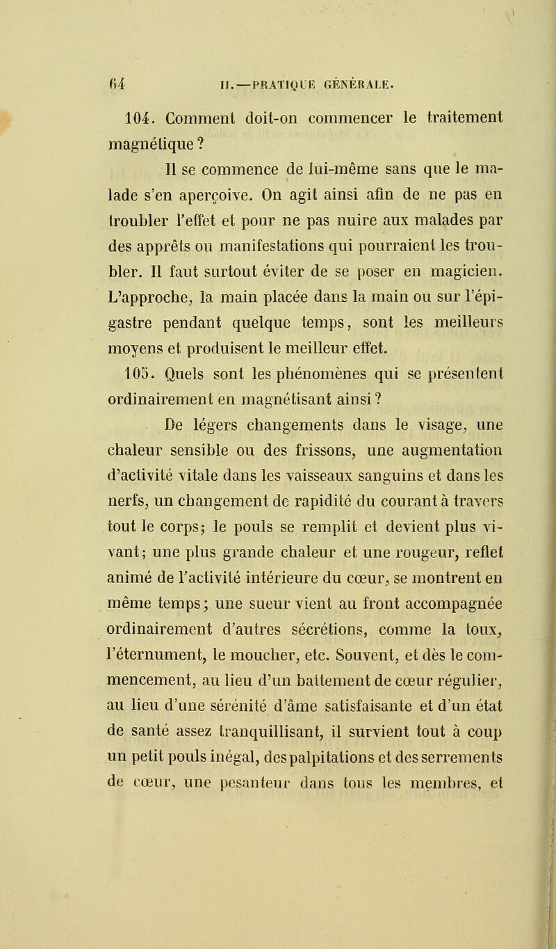 104. Comment doit-on commencer le traitement magnétique? Il se commence de lai-même sans que le ma- lade s'en aperçoive. On agit ainsi afin de ne pas en troubler l'effet et pour ne pas nuire aux malades par des apprêts ou manifestations qui pourraient les trou- bler. Il faut surtout éviter de se poser en magicien. L'approche, la main placée dans la main ou sur l'épi- gastre pendant quelque temps, sont les meilleurs moyens et produisent le meilleur effet. 105. Quels sont les phénomènes qui se présentent ordinairement en magnétisant ainsi? De légers changements dans le visage, une chaleur sensible ou des frissons, une augmentation d'activité vitale dans les vaisseaux sanguins et dans les nerfs, un changement de rapidité du courant à travers tout le corps; le pouls se remplit et devient plus vi- vant; une plus grande chaleur et une rougeur, reflet animé de l'activité intérieure du cœur, se montrent en même temps; une sueur vient au front accompagnée ordinairement d'autres sécrétions, comme la toux, l'éternument, le moucher, etc. Souvent, et dès le com- mencement, au lieu d'un battement de cœur régulier, au lieu d'une sérénité d'âme satisfaisante et d'un état de santé assez tranquillisant, il survient tout à coup un petit pouls inégal, des palpitations et desserrements de cœur, une pesanteur dans tous les membres, et