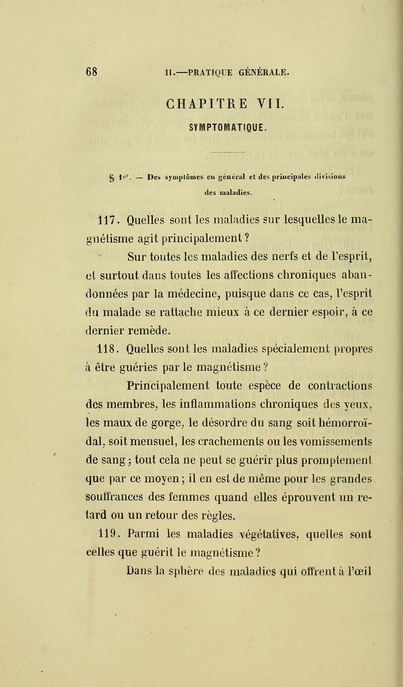 CHAPITRE VIL SYIWPTOMATIQUE. g Ier. — Des symptômes eu général et des principales divisions des maladies. 117. Quelles sont les maladies sur lesquelles le ma- gnétisme agit principalement ? Sur toutes les maladies des nerfs et de l'esprit, et surtout dans toutes les affections chroniques aban- données par la médecine, puisque dans ce cas, l'esprit du malade se rattache mieux à ce dernier espoir, à ce dernier remède. 118. Quelles sont les maladies spécialement propres à être guéries par le magnétisme ? Principalement toute espèce de contractions des membres, les inflammations chroniques des yeux, les maux de gorge, le désordre du sang soit hémorroï- dal, soit mensuel, les crachements ou les vomissements de sang; tout cela ne peut se guérir plus promptement que par ce moyen ; il en est de même pour les grandes souffrances des femmes quand elles éprouvent un re- tard ou un retour des règles. 119. Parmi les maladies végétatives, quelles sont celles que guérit le magnétisme ? Dans la sphère des maladies qui offrent à l'œil