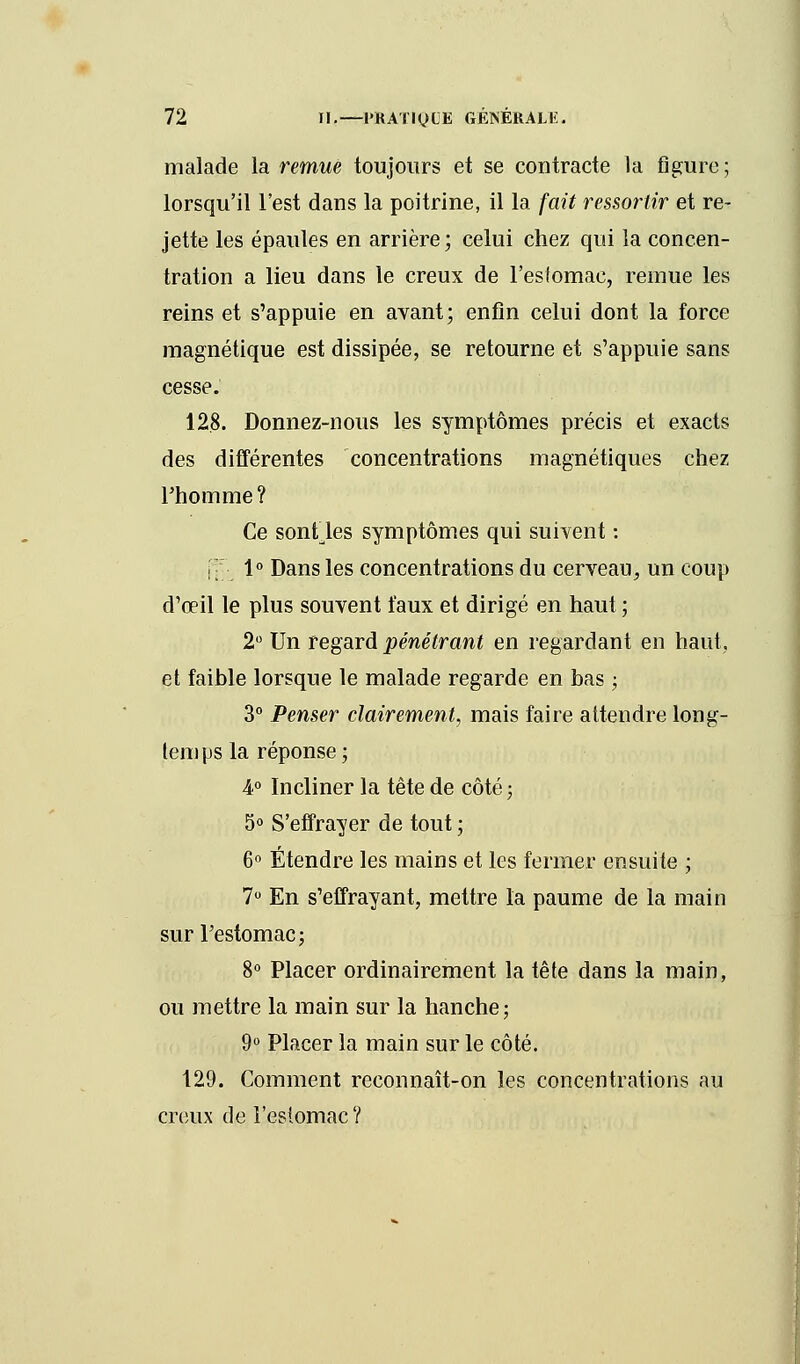 malade la remue toujours et se contracte la figure ; lorsqu'il l'est dans la poitrine, il la fait ressortir et re- jette les épaules en arrière; celui chez qui la concen- tration a lieu dans le creux de l'estomac, remue les reins et s'appuie en avant; enfin celui dont la force magnétique est dissipée, se retourne et s'appuie sans cesse. 128. Donnez-nous les symptômes précis et exacts des différentes concentrations magnétiques chez l'homme? Ce sontles symptômes qui suivent : !• 1° Dans les concentrations du cerveau, un coup d'œil le plus souvent faux et dirigé en haut ; 2° Un regard pénétrant en regardant en haut, et faible lorsque le malade regarde en bas ; 3° Penser clairement, mais faire attendre long- temps la réponse; 4° Incliner la tête de côté ; 5° S'effrayer de tout ; 6° Étendre les mains et les fermer ensuite ; 7° En s'effrayant, mettre la paume de la main sur l'estomac; 8° Placer ordinairement la tête dans la main, ou mettre la main sur la hanche; 9° Placer la main sur le côté. 129. Comment reconnaît-on les concentrations au creux de l'estomac?