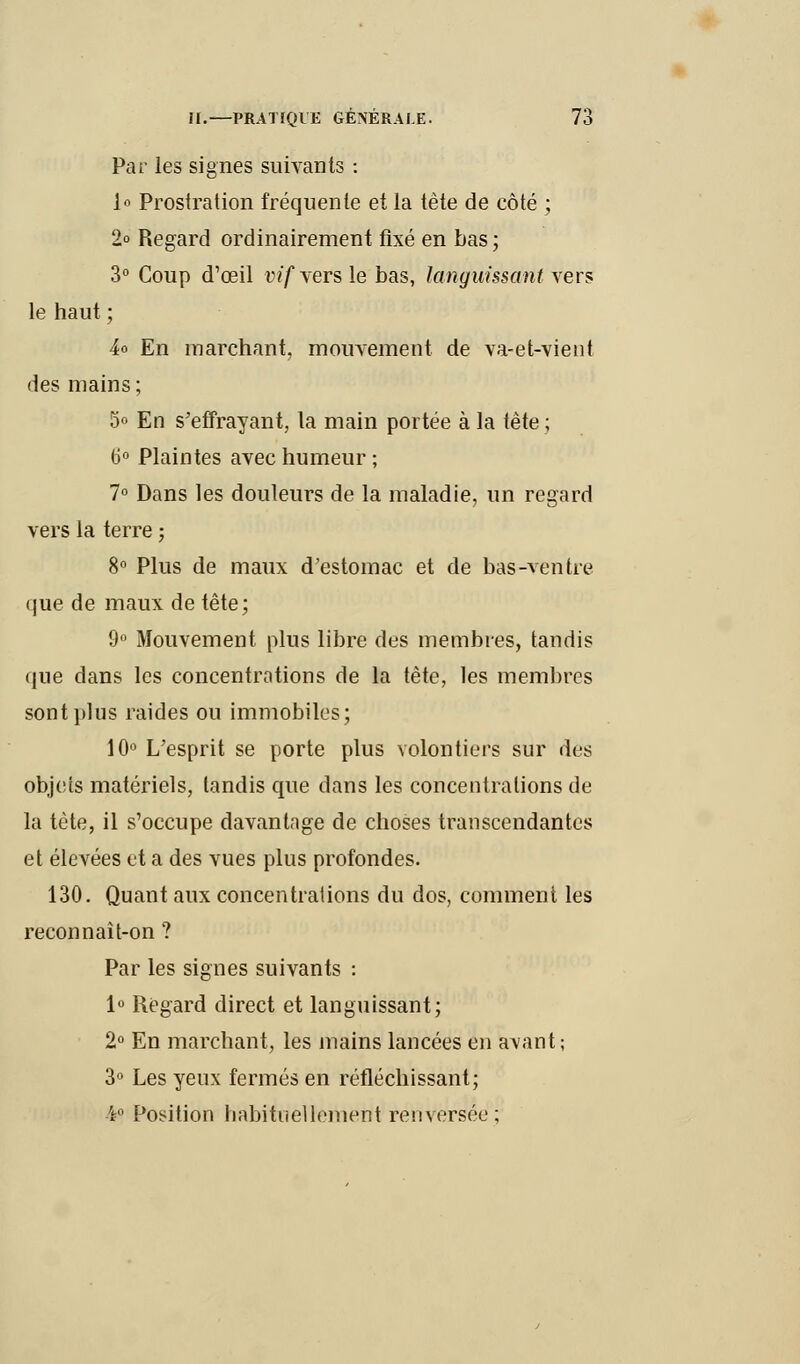 Par les signes suivants : 1° Prostration fréquente et la tète de côté ; 2° Regard ordinairement fixé en bas; 3° Coup d'œil w'f vers le bas, languissant vers le haut ; h En marchant, mouvement de va-et-vient des mains ; 5° En s'effrayant, la main portée à la tête; t>° Plaintes avec humeur ; 7° Dans les douleurs de la maladie, un regard vers la terre ; 8° Plus de maux d'estomac et de bas-ventre que de maux de tête; 9° Mouvement plus libre des membres, tandis que dans les concentrations de la tête, les membres sont plus raides ou immobiles; 10° L'esprit se porte plus volontiers sur des objets matériels, tandis que dans les concentrations de la tète, il s'occupe davantage de choses transcendantes et élevées et a des vues plus profondes. 130. Quant aux concentralions du dos, comment les reconnait-on ? Par les signes suivants : 1° Regard direct et languissant; 2° En marchant, les mains lancées en avant; 3° Les yeux fermés en réfléchissant; ¥ Position habituellement renversée;