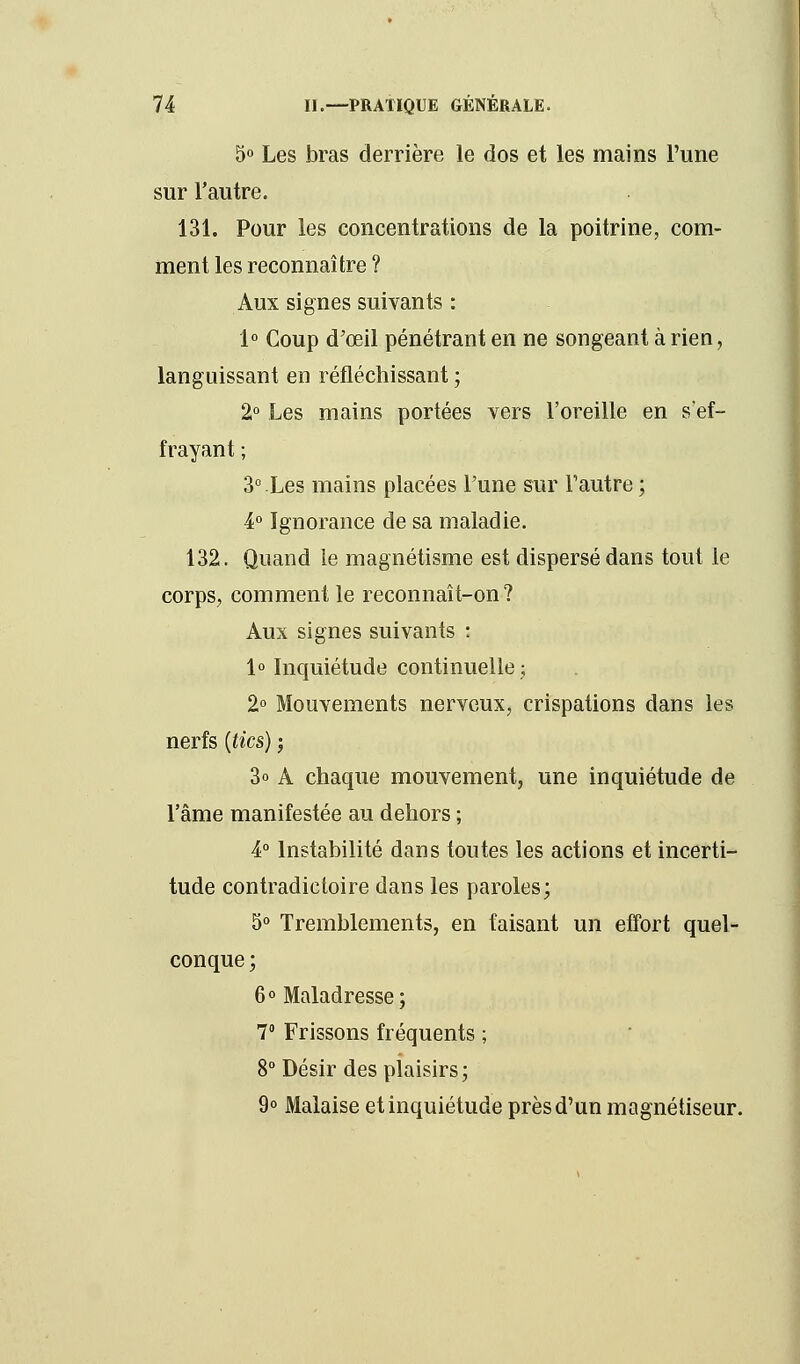 5° Les bras derrière le dos et les mains l'une sur l'autre. 131. Pour les concentrations de la poitrine, com- ment les reconnaître ? Aux signes suivants : 1° Coup d'œil pénétrant en ne songeant à rien, languissant en réfléchissant ; 2° Les mains portées vers l'oreille en s'ef- frayant ; 3° Les mains placées l'une sur l'autre ; 4° Ignorance de sa maladie. 132. Quand le magnétisme est dispersé dans tout le corps, comment le reconnaît-on? Aux signes suivants : 1° Inquiétude continuelle ; 2° Mouvements nerveux, crispations dans les nerfs {tics) ; 3o A chaque mouvement, une inquiétude de l'âme manifestée au dehors ; 4° Instabilité dans toutes les actions et incerti- tude contradictoire dans les paroles; 5° Tremblements, en faisant un effort quel- conque ; 6° Maladresse; 7 Frissons fréquents ; 8° Désir des plaisirs; 9° Malaise et inquiétude près d'un magnétiseur.