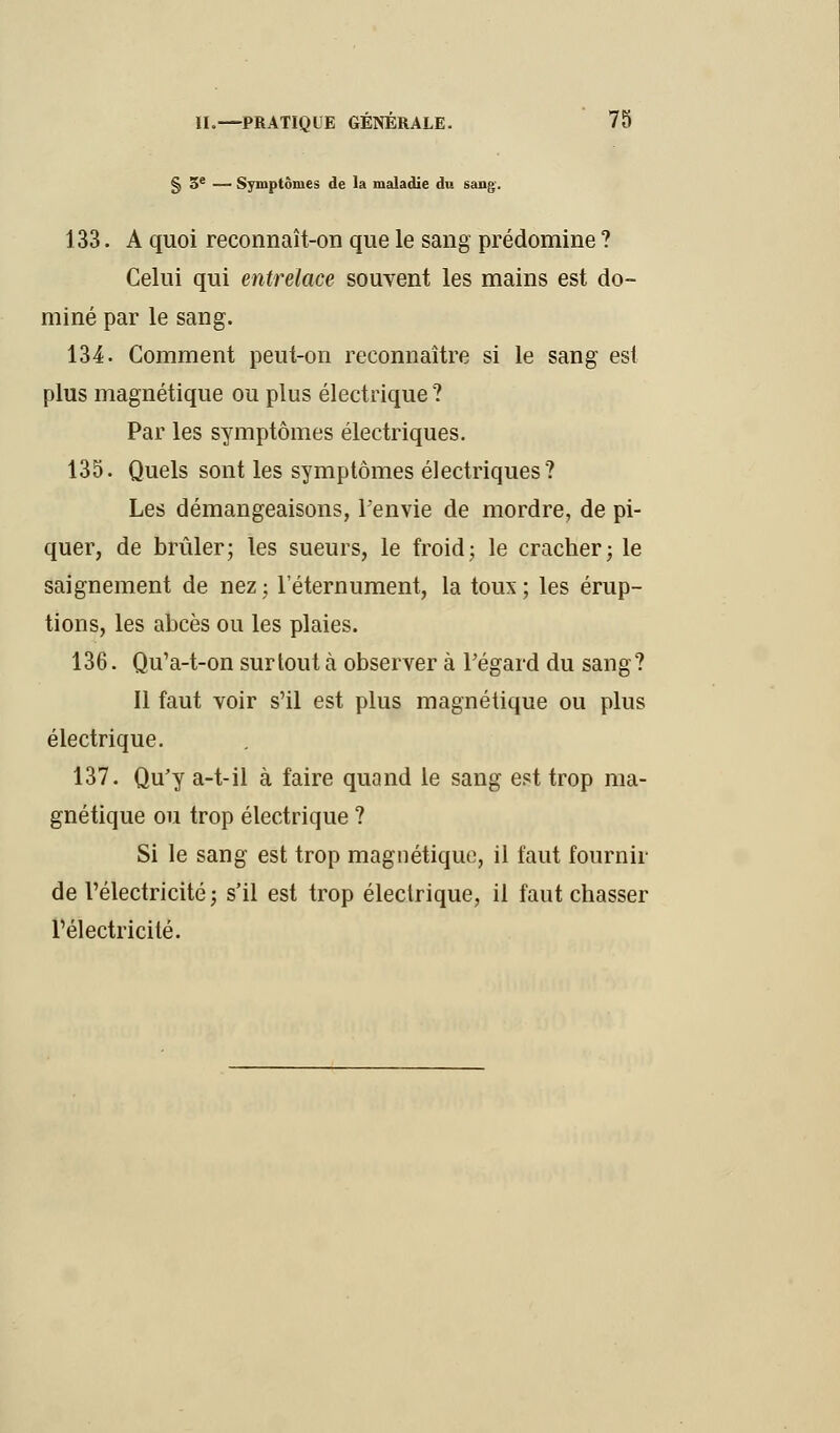 § 3e — Symptômes de la maladie du sang-. 133. A quoi reconnaît-on que le sang prédomine ? Celui qui entrelace souvent les mains est do- miné par le sang. 134. Comment peut-on reconnaître si le sang est plus magnétique ou plus électrique ? Par les symptômes électriques. 135. Quels sont les symptômes électriques? Les démangeaisons, l'envie de mordre, de pi- quer, de brûler; les sueurs, le froid; le cracher; le saignement de nez ; l'éternument, la toux ; les érup- tions, les abcès ou les plaies. 136. Qu'a-t-on surtout à observer à l'égard du sang? Il faut voir s'il est plus magnétique ou plus électrique. 137. Qu'y a-t-il à faire quand le sang est trop ma- gnétique ou trop électrique ? Si le sang est trop magnétique, il faut fournir de l'électricité ; s'il est trop électrique, il faut chasser l'électricité.