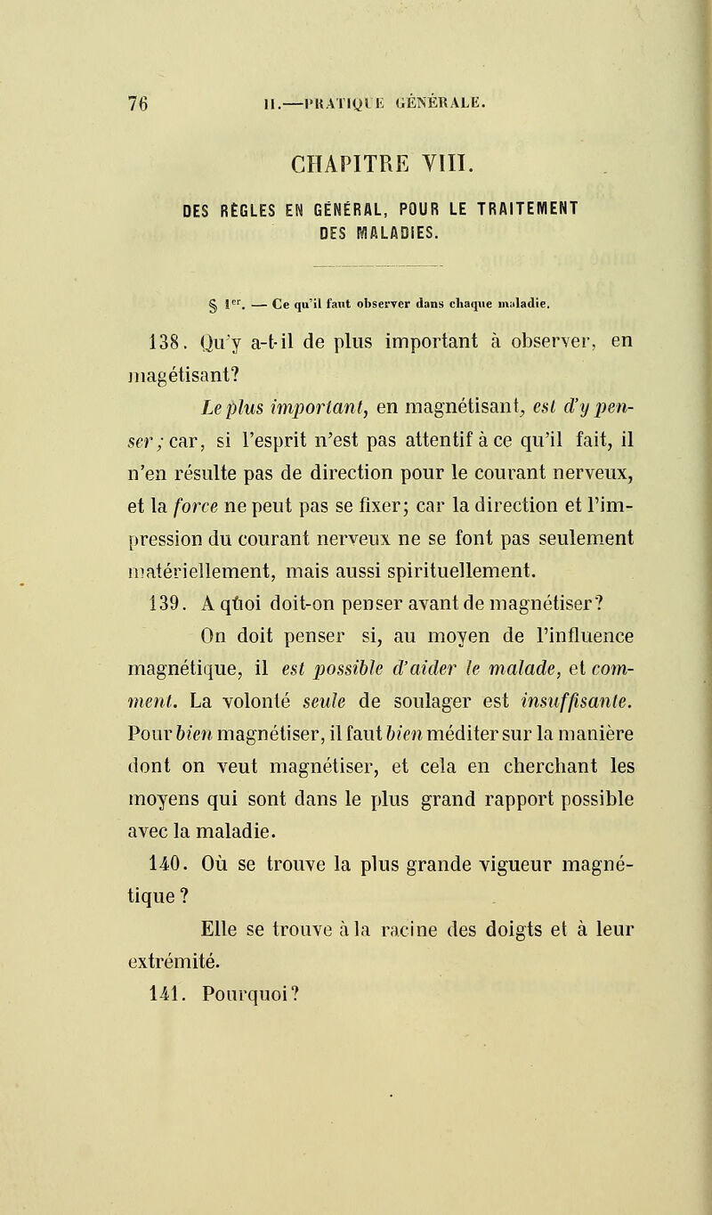 CHAPITRE VIII. DES RÈGLES EN GÉNÉRAL, POUR LE TRAITEMENT DES MALADIES. S }er. — Ce qu'il faut observer dans chaque maladie. 138. Qu'y a-t-il de plus important à observer, en magétisant? Le plus important, en magnétisant, est d'y jmi- scr;car, si l'esprit n'est pas attentif à ce qu'il fait, il n'en résulte pas de direction pour le courant nerveux, et la force ne peut pas se fixer; car la direction et l'im- pression du courant nerveux ne se font pas seulement matériellement, mais aussi spirituellement. 139. A quoi doit-on penser avant de magnétiser? On doit penser si, au moyen de l'influence magnétique, il est possible d'aider le malade, et com- ment. La volonté seule de soulager est insuffisante. Pour bien magnétiser, il faut bien méditer sur la manière dont on veut magnétiser, et cela en cherchant les moyens qui sont dans le plus grand rapport possible avec la maladie. 140. Où se trouve la plus grande vigueur magné- tique ? Elle se trouve à la racine des doigts et à leur extrémité. 141. Pourquoi?