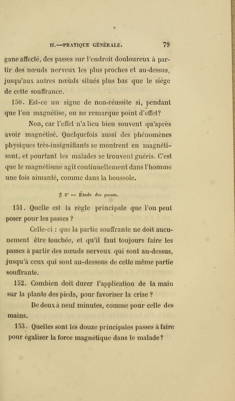 gane affecté, des passes sur l'endroit douloureux à par- tir des nœuds nerveux les plus proches et au-dessus, jusqu'aux autres nœuds situés plus bas que le siège de cette souffrance. 150. Est-ce un signe de non-réussite si, pendant que l'on magnétise, on ne remarque point d'effet? Non, car l'effet n'a lieu bien souvent qu'après avoir magnétisé. Quelquefois aussi des phénomènes physiques très-insignifiants se montrent en magnéti- sant,, et pourtant les malades se trouvent guéris. C'est que le magnétisme agit continuellement dans l'homme une fois aimanté, comme dans la boussole. <S 2e — Etude des passes. 151. Quelle est la règle principale que l'on peut poser pour les passes ? Celle-ci : que la partie souffrante ne doit aucu- nement être touchée, et qu'il faut toujours faire les passes à partir des nœuds nerveux qui sont au-dessus, jusqu'à ceux qui sont au-dessous de cette même partie souffrante. 152. Combien doit durer l'application de la main sur la plante des pieds, pour favoriser la crise ? De deux à neuf minutes, comme pour celle des mains. 153. Quelles sont les douze principales passes à faire pour égaliser la force magnétique dans le malade?