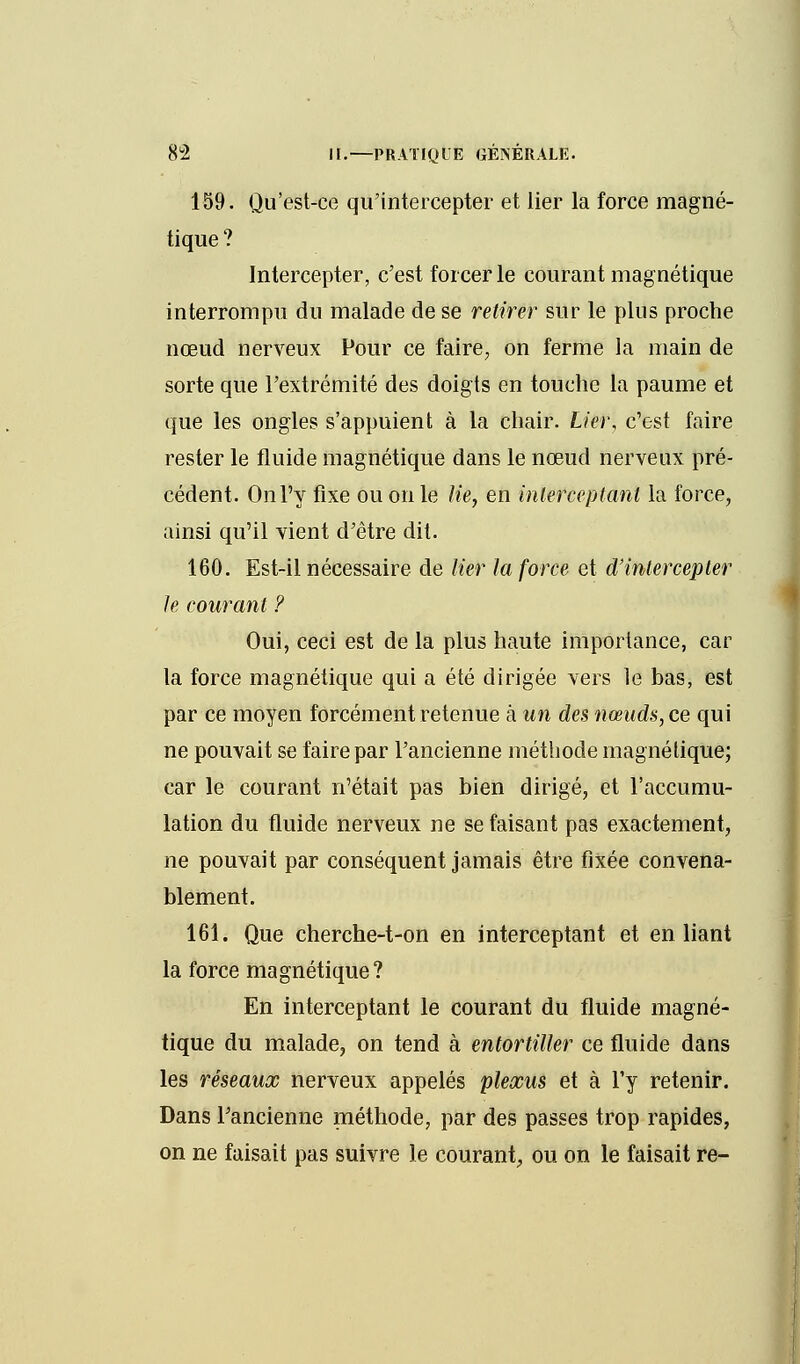 159. Qu'est-ce qu'intercepter et lier la force magné- tique ? Intercepter, c'est forcer le courant magnétique interrompu du malade de se retirer sur le plus proche nœud nerveux Pour ce faire, on ferme la main de sorte que l'extrémité des doigts en touche la paume et que les ongles s'appuient à la chair. Lier, c'est faire rester le fluide magnétique dans le nœud nerveux pré- cédent. On l'y fixe ou on le lie, en interceptant la force, ainsi qu'il vient d'être dit. 160. Est-il nécessaire de lier la force et d'intercepter le courant ? Oui, ceci est de la plus haute importance, car la force magnétique qui a été dirigée vers le bas, est par ce moyen forcément retenue à un des nœuds, ce qui ne pouvait se faire par l'ancienne méthode magnétique; car le courant n'était pas bien dirigé, et l'accumu- lation du fluide nerveux ne se faisant pas exactement, ne pouvait par conséquent jamais être fixée convena- blement. 161. Que cherche-t-on en interceptant et en liant la force magnétique? En interceptant le courant du fluide magné- tique du malade, on tend à entortiller ce fluide dans les réseaux nerveux appelés plexus et à l'y retenir. Dans l'ancienne méthode, par des passes trop rapides, on ne faisait pas suivre le courant, ou on le faisait re-