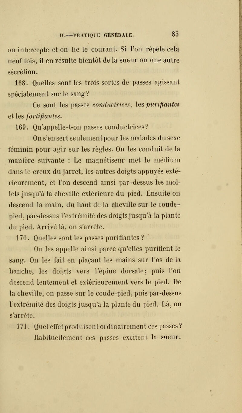 on intercepte et on lie le courant. Si l'on répète cela neuf fois, il en résulte bientôt de la sueur ou une autre sécrétion. 168. Quelles sont les trois sortes de passes agissant spécialement sur le sang? Ce sont les passes conductrices, les purifiantes et les fortifiantes. 169. Qu'appelle-t-on passes conductrices? On s'en sert seulement pour les malades du sexe féminin pour agir sur les règles. On les conduit de la manière suivante : Le magnétiseur met le médium dans le creux du jarret, les autres doigts appuyés exté- rieurement, et l'on descend ainsi par-dessus les mol- lets jusqu'à la cheville extérieure du pied. Ensuite on descend la main, du haut de la cheville sur le coude- pied, par-dessus l'extrémité des doigts jusqu'à la plante du pied. Arrivé là, on s'arrête. 170. Quelles sont les passes purifiantes ? On les appelle ainsi parce qu'elles purifient le sang. On les fait en plaçant les mains sur l'os de la hanche, les doigts vers l'épine dorsale; puis l'on descend lentement et extérieurement vers le pied. De la cheville, on passe sur le coude-pied, puis par-dessus l'extrémité des doigts jusqu'à la plante du pied. Là, on s'arrête. 171. Quel effet produisent ordinairement ces passes? Habituellement ces pusses excitent la sueur.