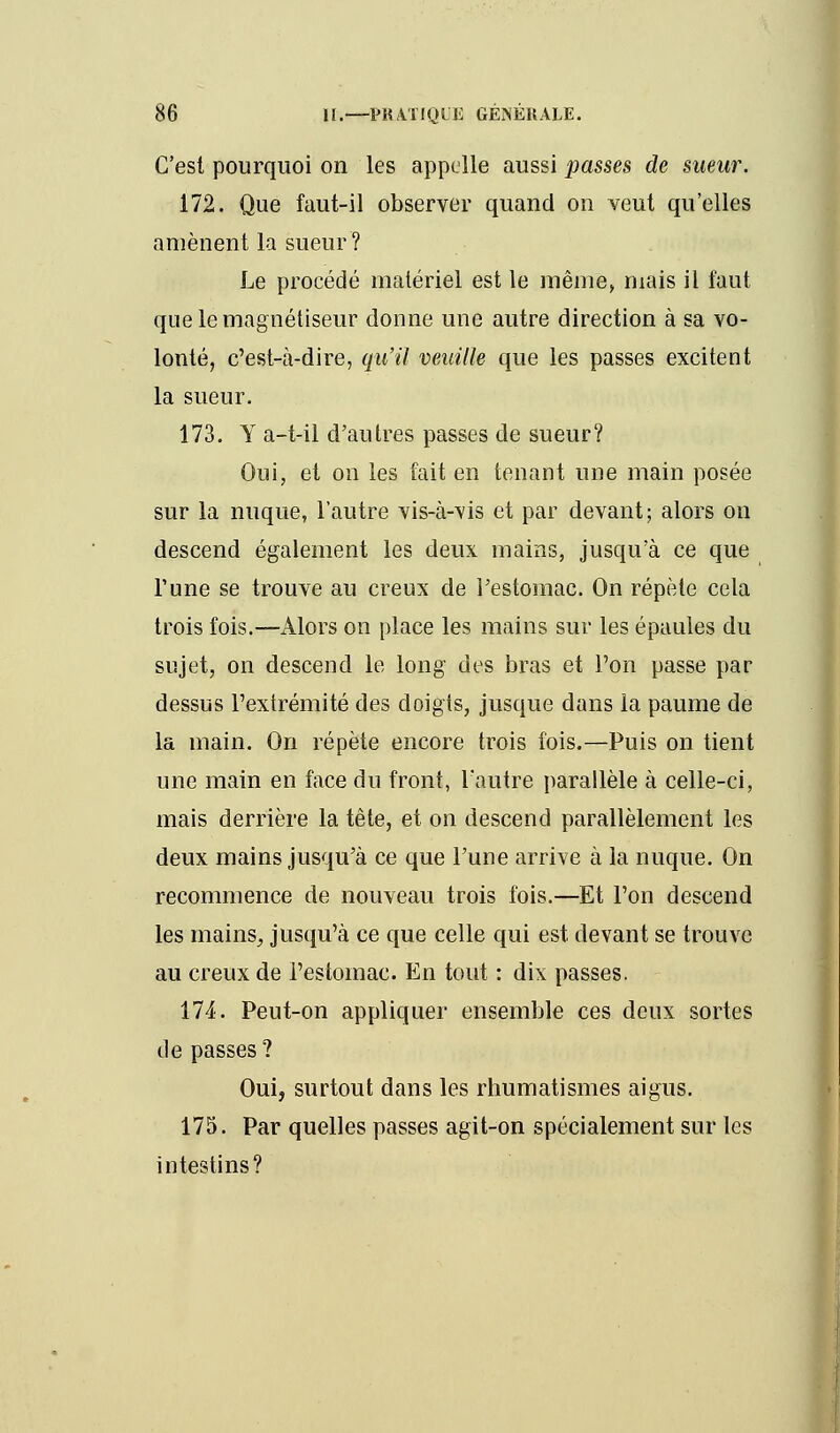 C'est pourquoi on les appelle aussi passes de sueur. 172. Que faut-il observer quand on veut qu'elles amènent la sueur? Le procédé matériel est le même, mais il faut que le magnétiseur donne une autre direction à sa vo- lonté, c'est-à-dire, qu'il veuille que les passes excitent la sueur. 173. Y a-t-il d'autres passes de sueur? Oui, et on les fait en tenant une main posée sur la nuque, l'autre vis-à-vis et par devant; alors on descend également les deux mains, jusqu'à ce que l'une se trouve au creux de l'estomac. On répète cela trois fois.—Alors on place les mains sur les épaules du sujet, on descend le long des bras et l'on passe par dessus l'extrémité des doigts, jusque dans la paume de la main. On répète encore trois fois.—Puis on tient une main en face du front, l'autre parallèle à celle-ci, mais derrière la tête, et on descend parallèlement les deux mains jusqu'à ce que l'une arrive à la nuque. On recommence de nouveau trois fois.—Et l'on descend les mains, jusqu'à ce que celle qui est devant se trouve au creux de l'estomac. En tout : dix passes. 174. Peut-on appliquer ensemble ces deux sortes de passes? Oui, surtout dans les rhumatismes aigus. 175. Par quelles passes agit-on spécialement sur les intestins?