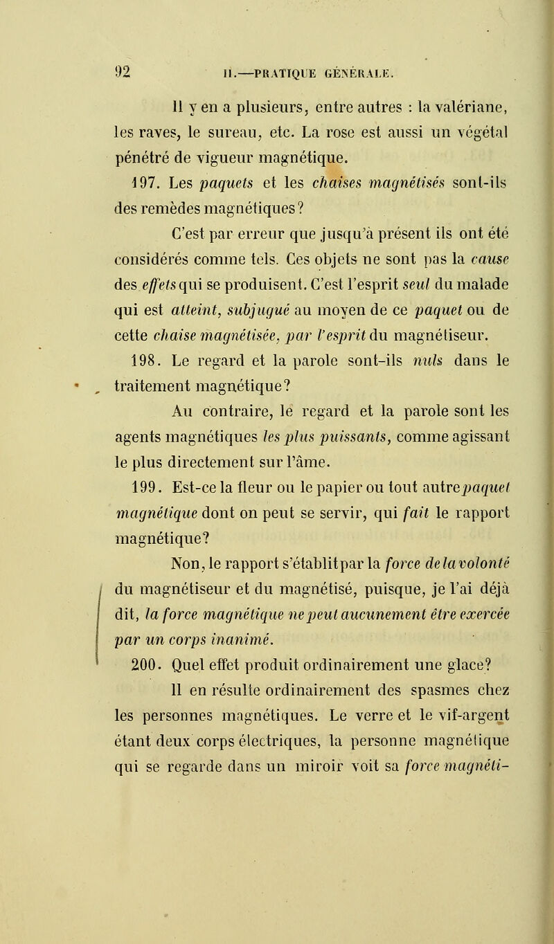 11 y en a plusieurs, entre autres : la valériane, les raves, le sureau, etc. La rose est aussi un végétal pénétré de vigueur magnétique. 197. Les paquets et les chaises magnétisés sonl-ils des remèdes magnétiques? C'est par erreur que jusqu'à présent ils ont été considérés comme tels. Ces objets ne sont pas la cause des effets qu\ se produisent. C'est l'esprit seul du malade qui est atteint, subjugué au moyen de ce paquet ou de cette chaise magnétisée, par l'esprit du magnétiseur. 198. Le regard et la parole sont-ils nuls dans le traitement magnétique? Au contraire, le regard et la parole sont les agents magnétiques les plus puissants, comme agissant le plus directement sur l'âme. 199. Est-ce la fleur ou le papier ou tout zutrepaquet magnétique dont on peut se servir, qui fait le rapport magnétique? Non, le rapport s'établitpar la force delavolonté du magnétiseur et du magnétisé, puisque, je l'ai déjà dit, la force magnétique ne peut aucunement être exercée par un corps inanimé. 200. Quel effet produit ordinairement une glace? 11 en résulte ordinairement des spasmes chez les personnes magnétiques. Le verre et le vif-argent étant deux corps électriques, la personne magnétique qui se regarde dans un miroir voit sa force magnéti-