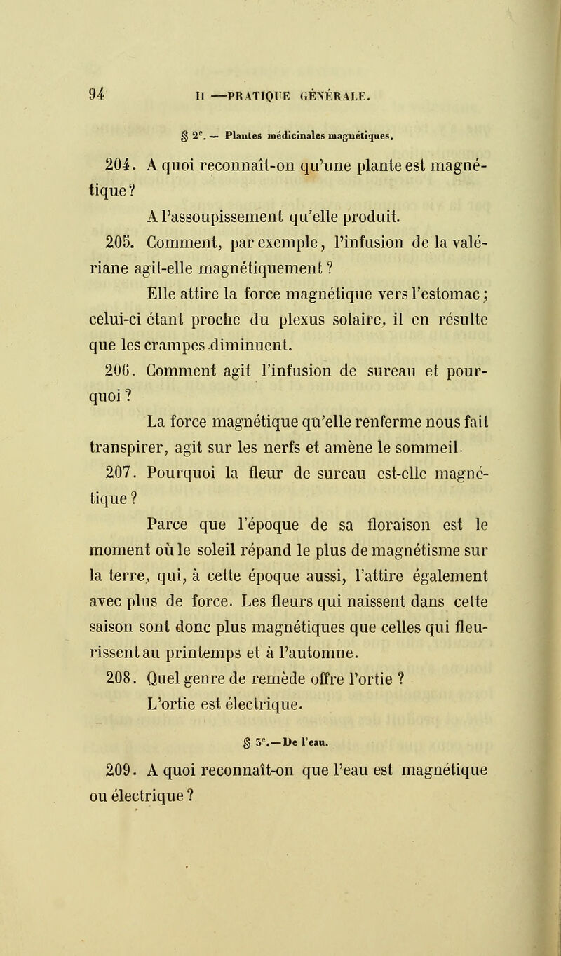 g 2e. — Piaules médicinales maguéliques. 204. A quoi reconnaît-on qu'une plante est magné- tique? A l'assoupissement qu'elle produit. 205. Comment, par exemple, l'infusion de la valé- riane agit-elle magnétiquement ? Elle attire la force magnétique vers l'estomac ; celui-ci étant proche du plexus solaire, il en résulte que les crampes diminuent. 206. Comment agit l'infusion de sureau et pour- quoi ? La force magnétique qu'elle renferme nous fait transpirer, agit sur les nerfs et amène le sommeil. 207. Pourquoi la fleur de sureau est-elle magné- tique ? Parce que l'époque de sa floraison est le moment où le soleil répand le plus de magnétisme sur la terre, qui, à cette époque aussi, l'attire également avec plus de force. Les fleurs qui naissent dans cette saison sont donc plus magnétiques que celles qui fleu- rissent au printemps et à l'automne. 208. Quel genre de remède offre l'ortie ? L'ortie est électrique. § 5e.—De l'eau. 209. A quoi reconnaît-on que l'eau est magnétique ou électrique ?