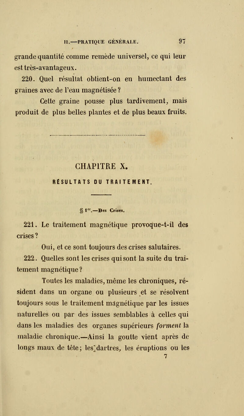 grande quantité comme remède universel, ce qui leur est très-avantageux. 220. Quel résultat obtient-on en humectant des graines avec de l'eau magnétisée ? Cette graine pousse plus tardivement, mais produit de plus belles plantes et de plus beaux fruits. CHAPITRE X. RÉSULTATS OU TRAITEMENT. § 1.—Des Crises. 221. Le traitement magnétique provoque-t-il des crises ? Oui, et ce sont toujours des crises salutaires. 222. Quelles sont les crises qui sont la suite du trai- tement magnétique ? Toutes les maladies, même les chroniques, ré- sident dans un organe ou plusieurs et se résolvent toujours sous le traitement magnétique par les issues naturelles ou par des issues semblables à celles qui dans les maladies des organes supérieurs forment la maladie chronique.—Ainsi la goutte vient après de longs maux de tête; les]dartres, les éruptions ou les