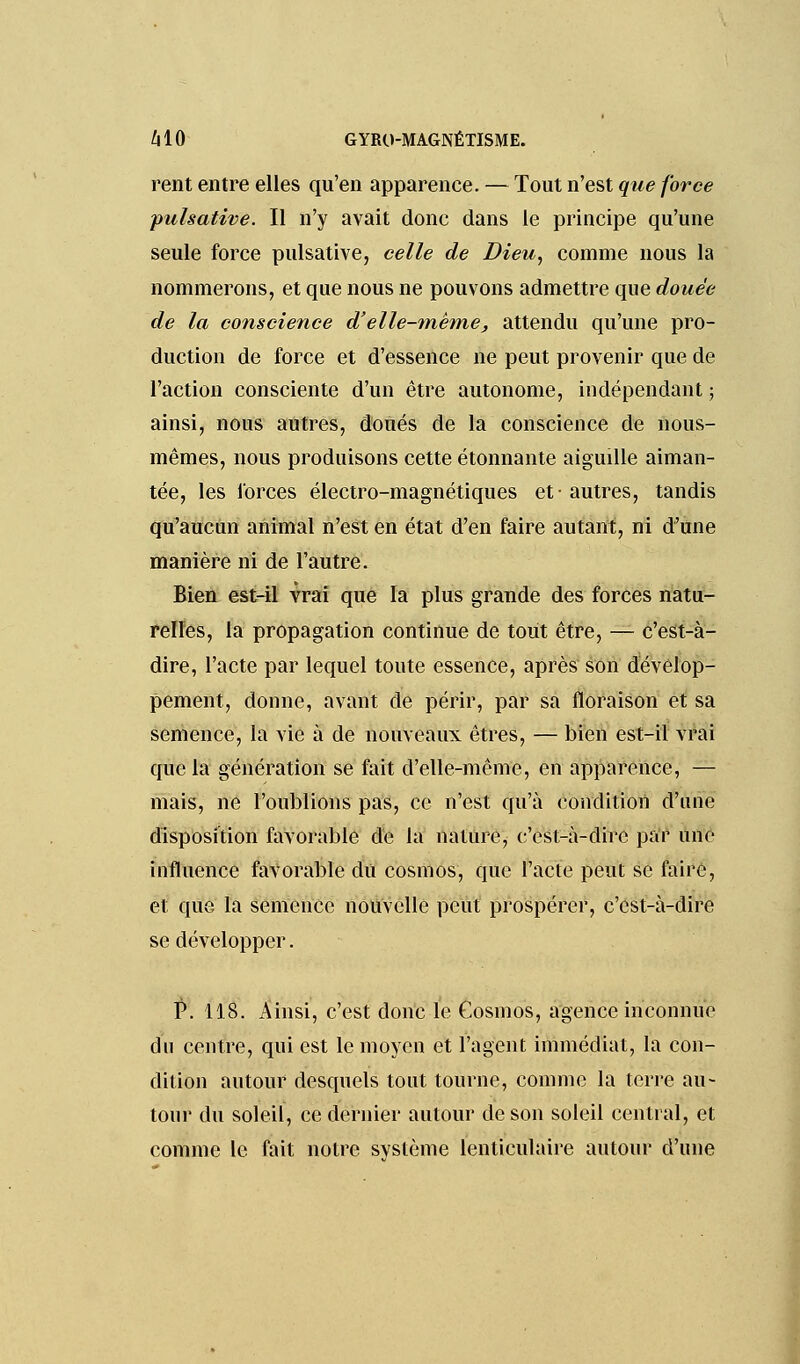 rent entre elles qu'en apparence. — Tout n'est que force pulsative. Il n'y avait donc dans le principe qu'une seule force pulsative, celle de Dieu, comme nous la nommerons, et que nous ne pouvons admettre que douée de la conscience d'elle-même, attendu qu'une pro- duction de force et d'essence ne peut provenir que de l'action consciente d'un être autonome, indépendant ; ainsi, nous autres, doués de la conscience de nous- mêmes, nous produisons cette étonnante aiguille aiman- tée, les forces électro-magnétiques et- autres, tandis qu'aucun animal n'est en état d'en faire autant, ni d'une manière ni de l'autre. Bien est-il vrai que la plus grande des forces natu- relles, la propagation continue de tout être, — c'est-à- dire, l'acte par lequel toute essence, après son dévelop- pement, donne, avant de périr, par sa floraison et sa semence, la vie à de nouveaux êtres, — bien est-il vrai que la génération se fait d'elle-même, en apparence, — mais, ne l'oublions pas, ce n'est qu'à condition d'une disposition favorable de la nature, c'est-à-dire par une influence favorable dû cosmos, que l'acte peut se faire, et que la semence nouvelle peut prospérer, c'est-à-dire se développer. P. 118. Ainsi, c'est donc le Cosmos, agence inconnue du centre, qui est le moyen et l'agent immédiat, la con- dition autour desquels tout tourne, comme la terre au- tour du soleil, ce dernier autour de son soleil central, et comme le fait notre svstème lenticulaire autour d'une