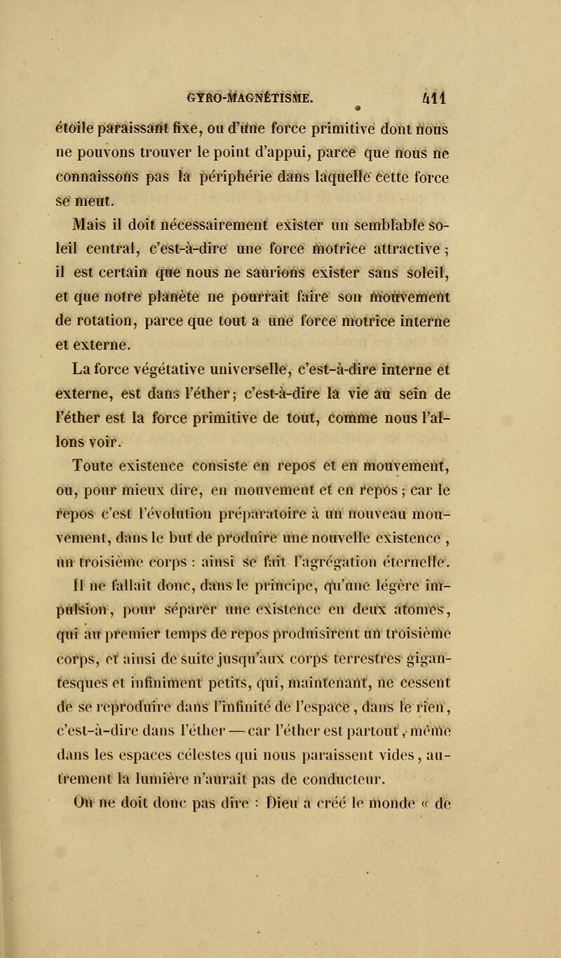 étoile paraissant fixe, ou d'tme force primitive dont nous ne pouvons trouver le point d'appui, parée que nous ne connaissons pas la périphérie dans laquelle cette force se meut. Mais il doit nécessairement exister un semblable so- leil central, c'est-à-dire une force motrice attractive ; il est certain que nous ne saurions exister sans soleil, et que notre planète ne pourrait faire son mouvement de rotation, parce que tout a une force motrice interne et externe. La force végétative universelle, c'est-à-dire interne et externe, est dans l'éther; c'est-à-dire la vie au sein de l'éther est la force primitive de tout, comme nous Tal- ions voir. Toute existence consiste en repos et en mouvement, ou, pour mieux dire, en mouvement et en repos ; car le repos c'est l'évolution préparatoire à un nouveau mou- vement, dans le but de produire une nouvelle existence , un troisième corps: ainsi se fait l'agrégation éternelle. Il ne fallait donc, duns le principe, qu'une légère im- pulsion, pour séparer une existence en deux atomes, qui au premier temps de repos produisirent un troisième corps, et ainsi de suite jusqu'aux corps terrestres gigan- tesques et infiniment petits, qui, maintenant, ne cessent de se reproduire dans l'infinité de l'espace , dans le rien, c'est-à-dire dans l'éther — car l'éther est partout, même dans les espaces célestes qui nous paraissent vides, au- trement la lumière n'aurait pas de conducteur. On ne doit doue pas dire : Dieu a créé le monde « de