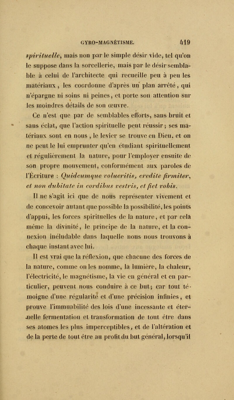 spirituelle, mais non par le simple désir vide, tel qu'on le suppose dans la sorcellerie, mais par le désir sembla- ble à celui de l'architecte qui recueille peu à peu les matériaux, les coordonne d'après un plan arrêté, qui n'épargne ni soins ni peines, et porte son attention sur les moindres détails de son œuvre. Ce n'est que par de semblables efforts, sans bruit et sans éclat, que l'action spirituelle peut réussir ; ses ma- tériaux sont en nous , le levier se trouve en Dieu, et on ne peut le lui emprunter qu'en étudiant spirituellement et régulièrement la nature, pour l'employer ensuite de son propre mouvement, conformément aux paroles de l'Écriture : Quidcumque volueritts, crédite firmiter, et non dtibitate in cordihus veslris, et fi et vobis. Il ne s'agit ici que de nous représenter vivement et de concevoir autant que possible la possibilité, les points d'appui, les forces spirituelles de la nature, et par cela même la divinité, le principe de la nature, et la con- nexion inéludable dans laquelle nous nous trouvons à chaque instant avec lui. Il est vrai que la réflexion, que chacune des forces de la nature, comme on les nomme, la lumière, la chaleur, l'électricité, le magnétisme, la vie en général et en par- ticulier, peuvent nous conduire à ce but; car tout té- moigne d'une régularité et d'une précision infinies, et prouve l'immuabilité des lois d'une incessante et éter- nelle fermentation et transformation de tout êlre dans ses atomes les plus imperceptibles, et de l'altération et de la perle de tout être au profit du but général, lorsqu'il