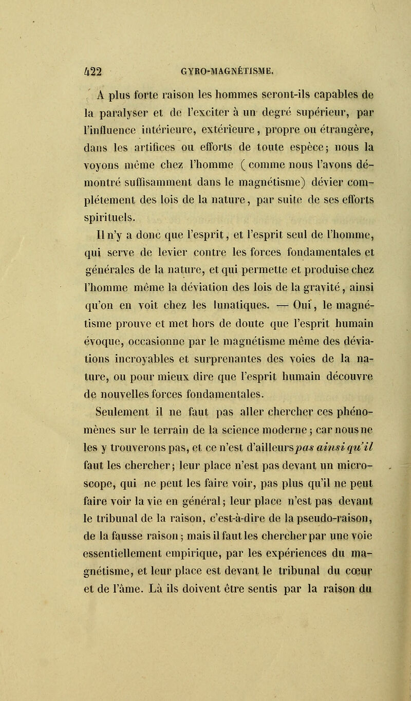 A plus forte raison les hommes seront-ils capables de la paralyser et de l'exciter à un degré supérieur, par l'influence intérieure, extérieure, propre ou étrangère, dans les artifices ou efforts de toute espèce; nous la voyons même chez l'homme ( comme nous l'avons dé- montré suffisamment dans le magnétisme) dévier com- plètement des lois de la nature, par suite de ses efforts spirituels. Il n'y a donc que l'esprit, et l'esprit seul de l'homme, qui serve de levier contre les forces fondamentales et générales de la nature, et qui permette et produise chez l'homme même la déviation des lois de la gravité, ainsi qu'on en voit chez les lunatiques. —Ouï, le magné- tisme prouve et met hors de doute que l'esprit humain évoque, occasionne par le magnétisme même des dévia- tions incroyables et surprenantes des voies de la na- ture, ou pour mieux dire que l'esprit humain découvre de nouvelles forces fondamentales. Seulement il ne faut pas aller chercher ces phéno- mènes sur le terrain de la science moderne ; car nous ne les y trouverons pas, et ce n'est d'ailleurs pas ainsi qu'il faut les chercher ; leur place n'est pas devant un micro- scope, qui ne peut les faire voir, pas plus qu'il ne peut faire voir la vie en général; leur place n'est pas devant le tribunal de la raison, c'est-à-dire de la pseudo-raison, de la fausse raison; mais il faut les chercher par une voie essentiellement empirique, par les expériences du ma- gnétisme, et leur place est devant le tribunal du coeur et de l'âme. Là ils doivent être sentis par la raison du