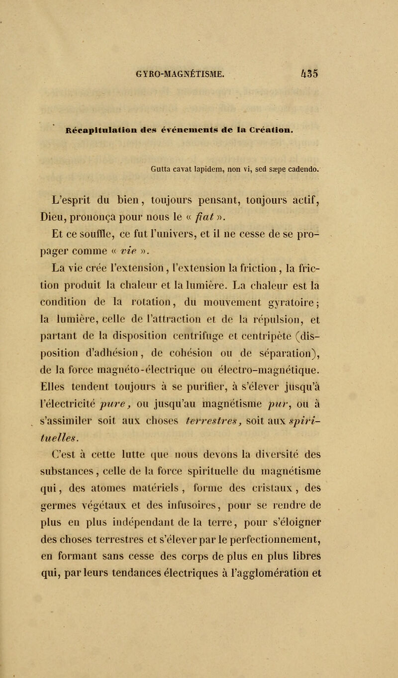 Récapitulation des événements de la Création. Gutta cavat lapidem, non vi, sed saepe cadendo. L'esprit du bien, toujours pensant, toujours actif, Dieu, prononça pour nous le « fiât)). Et ce souffle, ce fut l'univers, et il ne cesse de se pro- pager comme « vie ». La vie crée l'extension, l'extension la friction , la fric- lion produit la chaleur et la lumière. La chaleur est la condition de la rotation, du mouvement gyratoire ; la lumière, celle de l'attraction et de la répulsion, et partant de la disposition centrifuge et centripète (dis- position d'adhésion, de cohésion ou de séparation), de la force magnéto-électrique ou électro-magnétique. Elles tendent toujours à se purifier, à s'élever jusqu'à l'électricité pure, ou jusqu'au magnétisme pur, ou à s'assimiler soit aux choses terrestres, soit âifit àpif^i- fu elles. C'est à cette lutte que nous devons la diversité des substances, celle de la force spirituelle du magnétisme qui, des atomes matériels , forme des cristaux, des germes végétaux et des infusoires, pour se rendre de plus en plus indépendant de la terre, pour s'éloigner des choses terrestres et s'élever par le perfectionnement, en formant sans cesse des corps de plus en plus libres qui, parleurs tendances électriques à l'agglomération et