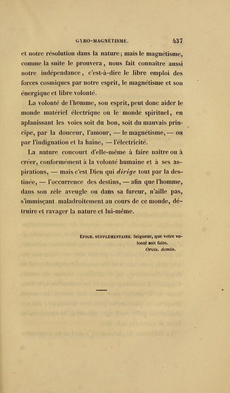 et notre résolution dans la nature ; mais le magnétisme, comme la suite le prouvera, nous fait connaître aussi notre indépendance, c'est-à-dire le libre emploi des forces cosmiques par notre esprit, le magnétisme et son énergique et libre volonté. La volonté de l'homme, son esprit, peut donc aider le monde matériel électrique ou le monde spirituel, en aplanissant les voies soit du bon, soit du mauvais prin- cipe, par la douceur, l'amour, — le magnétisme, — ou par l'indignation et la haine, —l'électricité. La nature concourt d'elle-même à faire naître ou à créer, conformément à la volonté humaine el à ses as- pirations, — mais c'est Dieu qui dirige tout par la des- tinée, — l'occurrence des destins, — afin que l'homme, dans son zèle aveugle ou dans sa fureur, n'aille pas, s'immisçant maladroitement au cours de ce monde, dé- truire el ravager la nature et lui-même. Epigr. supplémentaire. Seigneur, que votre vo- lonté soit faite. Orais. domin.