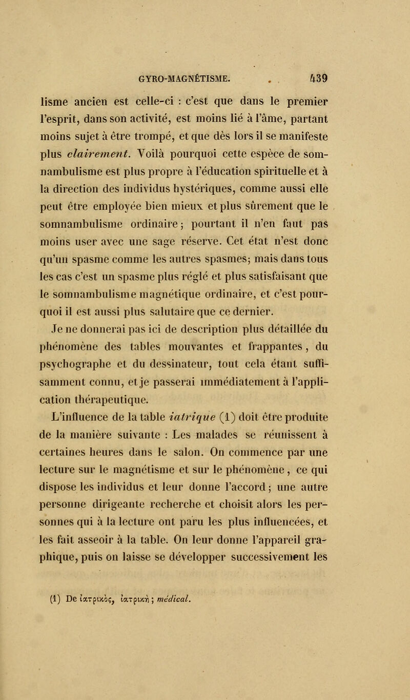 lisme ancien est celle-ci : c'est que dans le premier l'esprit, dans son activité, est moins lié à l'âme, partant moins sujet à être trompé, et que dès lors il se manifeste plus clairement. Voilà pourquoi cette espèce de som- nambulisme est plus propre à l'éducation spirituelle et à la direction des individus hystériques, comme aussi elle peut être employée bien mieux et plus sûrement que le somnambulisme ordinaire; pourtant il n'en faut pas moins user avec une sage réserve. Cet état n'est donc qu'un spasme comme les autres spasmes; mais dans tous les cas c'est un spasme plus réglé et plus satisfaisant que le somnambulisme magnétique ordinaire, et c'est pour- quoi il est aussi plus salutaire que ce dernier. Je ne donnerai pas ici de description plus détaillée du phénomène des tables mouvantes et frappantes, du psychographe et du dessinateur, tout cela étant suffi- samment connu, et je passerai immédiatement à l'appli- cation thérapeutique. L'influence de la table iatrique (1) doit être produite de la manière suivante : Les malades se réunissent à certaines heures dans le salon. On commence par une lecture sur le magnétisme et sur le phénomène , ce qui dispose les individus et leur donne l'accord ; une autre personne dirigeante recherche et choisit alors les per- sonnes qui à la lecture ont paru les plus influencées, et les fait asseoir à la table. On leur donne l'appareil gra- phique, puis on laisse se développer successivement les (1) De îarpijcôç, loupuai ; médical.