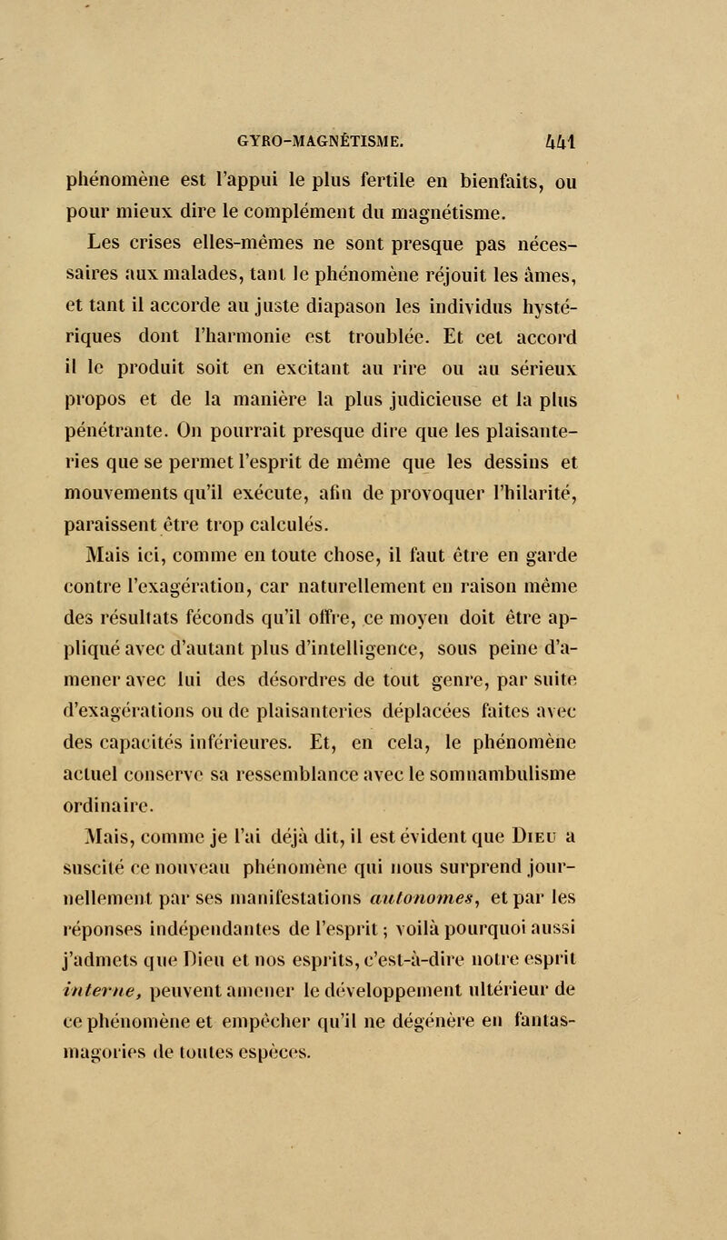 phénomène est l'appui le plus fertile, en bienfaits, ou pour mieux dire le complément du magnétisme. Les crises elles-mêmes ne sont presque pas néces- saires aux malades, tant le phénomène réjouit les âmes, et tant il accorde au juste diapason les individus hysté- riques dont l'harmonie est troublée. Et cet accord il le produit soit en excitant au rire ou au sérieux propos et de la manière la plus judicieuse et la plus pénétrante. On pourrait presque dire que les plaisante- ries que se permet l'esprit de même que les dessins et mouvements qu'il exécute, afin de provoquer l'hilarité, paraissent être trop calculés. Mais ici, comme en toute chose, il faut être en garde contre l'exagération, car naturellement en raison même des résultats féconds qu'il offre, ce moyen doit être ap- pliqué avec d'autant plus d'intelligence, sous peine d'a- mener avec lui des désordres de tout genre, par suite d'exagérations ou de plaisanteries déplacées faites avec des capacités inférieures. Et, en cela, le phénomène actuel conserve sa ressemblance avec le somnambulisme ordinaire. Mais, comme je l'ai déjà dit, il est évident que Dieu a suscité ce nouveau phénomène qui nous surprend jour- nellement par ses manifestations autonomes, et par les réponses indépendantes de l'esprit ; voilà pourquoi aussi j'admets que Dieu et nos esprits, c'est-à-dire noire esprit interne, peuvent amener le développement ultérieur de ce phénomène et empêcher qu'il ne dégénère en fantas- magories de toutes espèces.