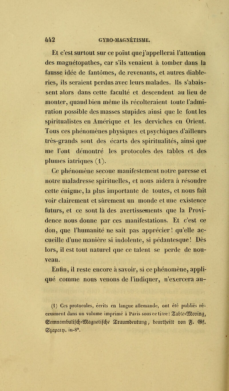 Et c'est surtout sur ce pomt quej'appellerai l'attention des magnétopathes, car s'ils venaient à tomber dans la fausse idée de fantômes, de revenants, et autres diable- ries, ils seraient perdus avec leurs malades. Ils s'abais- sent alors dans cette faculté et descendent au lieu de monter, quand bien même ils récolteraient toute l'admi- ration possible des masses stupides ainsi que le font les spiritualistes en Amérique et les derviches en Orient. Tous ces phénomènes physiques et psychiques d'ailleurs très-grands sont des écarts des spiritualités, ainsi que me l'ont démontré les protocoles des tables et des plumes iatriques (1). Ce phénomène secoue manifestement notre paresse et notre maladresse spirituelles, et nous aidera à résoudre cette énigme, la plus importante de toutes, et nous fait voir clairement et sûrement un monde et une existence futurs, et ce sont là des avertissements que la Provi- dence nous donne par ces manifestations. Et c'est ce don, que l'humanité ne sait pas apprécier ! qu'elle ac- cueille d'une manière si indolente, si pédantesque! Dès lors, il est tout naturel que ce talent se perde de nou- veau. Enfin, il reste encore à savoir, si ce phénomène, appli- qué comme nous venons de l'indiquer, n'exercera au- (1) Ces protocoles, écrits en langue allemande, ont été publiés ré- cemment clans un volume imprimé à Paris souscetilre: $£aÉ>Ie=9Jïtnring/ ©omnambuUfdj)=$Oîagnetifct)e Sraumbeutung, beuvtfjeitt oon g. ©f. ©jûpain. in-8°.